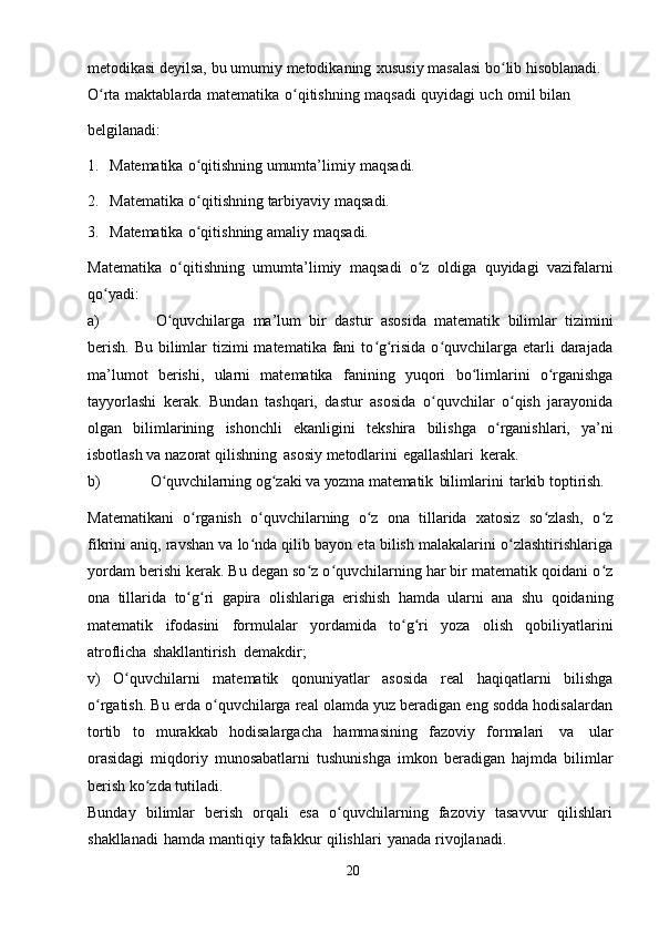 metodikasi   deyilsa,   bu   umumiy   metodikaning   xususiy   masalasi   bo libʻ   hisoblanadi.
O rta	
ʻ   maktablarda   matematika   o qitishning	ʻ   maqsadi   quyidagi   uch   omil bilan
belgilanadi:
1. Matematika   o qitishning	
ʻ   umumta’limiy   maqsadi.
2. Matematika   o qitishning
ʻ   tarbiyaviy   maqsadi.
3. Matematika   o qitishning
ʻ   amaliy   maqsadi.
Matematika   o qitishning	
ʻ   umumta’limiy   maqsadi   o z	ʻ   oldiga   quyidagi   vazifalarni
qo yadi:	
ʻ
a) O quvchilarga	
ʻ   ma’lum   bir   dastur   asosida   matematik   bilimlar   tizimini
berish.  Bu bilimlar  tizimi  matematika  fani  to g risida  o quvchilarga etarli  darajada	
ʻ ʻ ʻ
ma’lumot   berishi,   ularni   matematika   fanining   yuqori   bo limlarini	
ʻ   o rganishga	ʻ
tayyorlashi   kerak.   Bundan   tashqari,   dastur   asosida   o quvchilar   o qish   jarayonida	
ʻ ʻ
olgan   bilimlarining   ishonchli   ekanligini   tekshira   bilishga   o rganishlari,	
ʻ   ya’ni
isbotlash   va   nazorat   qilishning   asosiy   metodlarini   egallashlari   kerak.
b) O quvchilarning	
ʻ   og zaki	ʻ   va yozma   matematik   bilimlarini   tarkib   toptirish.
Matematikani   o rganish   o quvchilarning   o z   ona   tillarida   xatosiz   so zlash,   o z	
ʻ ʻ ʻ ʻ ʻ
fikrini aniq, ravshan va lo nda qilib bayon eta bilish malakalarini o zlashtirishlariga	
ʻ ʻ
yordam berishi kerak. Bu degan so z o quvchilarning har bir matematik qoidani o z	
ʻ ʻ ʻ
ona   tillarida   to g ri	
ʻ ʻ   gapira   olishlariga   erishish   hamda   ularni   ana   shu   qoidaning
matematik   ifodasini   formulalar   yordamida   to g ri	
ʻ ʻ   yoza   olish   qobiliyatlarini
atroflicha   shakllantirish   demakdir;
v)   O quvchilarni   matematik   qonuniyatlar   asosida   real   haqiqatlarni   bilishga	
ʻ
o rgatish. Bu erda o quvchilarga real olamda yuz beradigan eng sodda hodisalardan	
ʻ ʻ
tortib   to   murakkab   hodisalargacha   hammasining   fazoviy   formalari   va   ular
orasidagi   miqdoriy   munosabatlarni   tushunishga   imkon   beradigan   hajmda   bilimlar
berish   ko zda	
ʻ   tutiladi.
Bunday   bilimlar   berish   orqali   esa   o quvchilarning   fazoviy   tasavvur   qilishlari	
ʻ
shakllanadi   hamda   mantiqiy   tafakkur   qilishlari   yanada   rivojlanadi.
20 