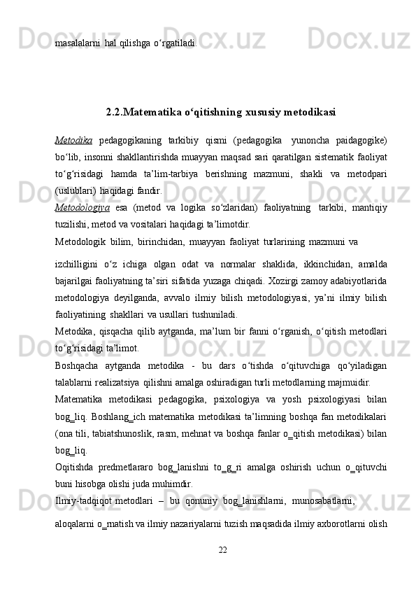 masalalarni   hal   qilishga   o rgatiladi.ʻ
2.2.Matematika   o qitishning	
ʻ   xususiy   metodikasi
Metodika   pedagogikaning   tarkibiy   qismi   (pedagogika   yunoncha   paidagogike)
bo lib,	
ʻ   insonni   shakllantirishda   muayyan   maqsad   sari   qaratilgan   sistematik   faoliyat
to g risidagi   hamda   ta’lim-tarbiya   berishning   mazmuni,   shakli
ʻ ʻ   va   metodpari
(uslublari)   haqidagi   fandir.
Metodologiya   esa   (metod   va   logika   so zlaridan)	
ʻ   faoliyatning   tarkibi,   mantiqiy
tuzilishi,   metod   va   vositalari   haqidagi   ta’limotdir.
Metodologik   bilim,   birinchidan,   muayyan   faoliyat   turlarining   mazmuni   va
izchilligini   o z	
ʻ   ichiga   olgan   odat   va   normalar   shaklida,   ikkinchidan,   amalda
bajarilgai faoliyatning ta’siri sifatida yuzaga chiqadi. Xozirgi zamoy adabiyotlarida
metodologiya   deyilganda,   avvalo   ilmiy   bilish   metodologiyasi,   ya’ni   ilmiy   bilish
faoliyatining   shakllari   va   usullari   tushuniladi.
Metodika,   qisqacha   qilib   aytganda,   ma’lum   bir   fanni   o rganish,	
ʻ   o qitish	ʻ   metodlari
to g risidagi	
ʻ ʻ   ta’limot.
Boshqacha   aytganda   metodika   -   bu   dars   o tishda   o qituvchiga   qo yiladigan	
ʻ ʻ ʻ
talablarni   realizatsiya   qilishni   amalga   oshiradigan   turli metodlarning   majmuidir.
Matematika   metodikasi   pedagogika,   psixologiya   va   yosh   psixologiyasi   bilan
bog‗liq.   Boshlang‗ich   matematika   metodikasi   ta’limning   boshqa   fan   metodikalari
(ona tili, tabiatshunoslik, rasm,   mehnat va boshqa fanlar o‗qitish metodikasi) bilan
bog‗liq.
Oqitishda   predmetlararo   bog‗lanishni   to‗g‗ri   amalga   oshirish   uchun   o‗qituvchi
buni   hisobga   olishi   juda   muhimdir.
Ilmiy-tadqiqot   metodlari   –   bu   qonuniy   bog‗lanishlarni,   munosabatlarni,
aloqalarni o‗rnatish va ilmiy nazariyalarni tuzish maqsadida ilmiy axborotlarni   olish
22 