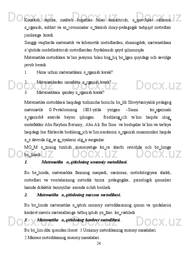 Kuzatish,   tajriba,   maktab   hujjatlari   bilan   tanishtirish,   o‗quvchilar   ishlarini
o‗rganish,   suhbat   va   so‗rovnomalar   o‗tkazish   ilmiy-pedagogik   tadqiqot   metodlari
jumlasiga   kiradi.
Songgi   vaqtlarda   matematik   va   kibernetik   metodlardan,   shuningdek,   matematikani
o’qtishda   modellashtirish   metodlaridan   foydalanish   qayd   qilinmoqda.
Matematika metodikasi ta’lim jarayoni bilan bog‗liq   bo‗lgan quyidagi uch   savolga
javob   beradi:
1. Nima   uchun   matematikani   o‗rganish   kerak?
2. Matematikadan   nimalarni   o‗rganish   kerak?
3. Matematikani   qanday   o‗rganish   kerak?
Matematika metodikasi haqidagi tushuncha birinchi   bo‗lib Shveytsariyalik  pedagog	
m	atem	atik
     	G	.Pestalosining      	180	3-yilda      	yozgan      	―Sonn	i            	ko‗rgaz	m	ali	
o‗rganish‖
   	asarida    	bayon    	qiling	an.        	Boshlang	‗ich    	ta’lim    	haqida    	ulug	‗	
m	utafakk	ir  
Abu   Rayhon   Beruniy,   Abu Ali Ibn Sino   va boshqalar ta’lim va tarbiya
haqidagi   hur fikrlarida boshlang‗ich ta’lim asoslarini o‗rganish muammolari haqida
o‗z   davrida   ilg‗or   g‗oyalarni   olg‗a   surganlar.
MO‗M   o‗zining   tuzilish   xususiyatiga   ko‗ra   shartli   ravishda   uch   bo‗limga
bo‗linadi.
1. Matematika   o„qitishning   umumiy   metodikasi.
Bu   bo‗limda,   matematika   fanining   maqsadi,   mazmuni,   metodologiyasi   shakli,
metodlari   va   vositalarining   metodik   tizimi   pedagogika,   psixologik   qonunlari
hamda   didaktik   tamoyillar   asosida   ochib   beriladi.
2. Matematika     o„qitishning   maxsus   metodikasi.
Bu   bo‗limda   matematika   o‗qitish   umumiy   metodikasining   qonun   va   qoidalarini
konkret   mavzu   materiallariga   tatbiq   qilish   yo‗llari   ko‗rsatiladi.
3. Matematika   o„qitishning   konkret   metodikasi.
Bu   bo‗lim ikki qismdan iborat:   1.Umumiy   metodikaning   xususiy   masalalari.  
2.Maxsus   metodikaning   xususiy   masalalari.
24 