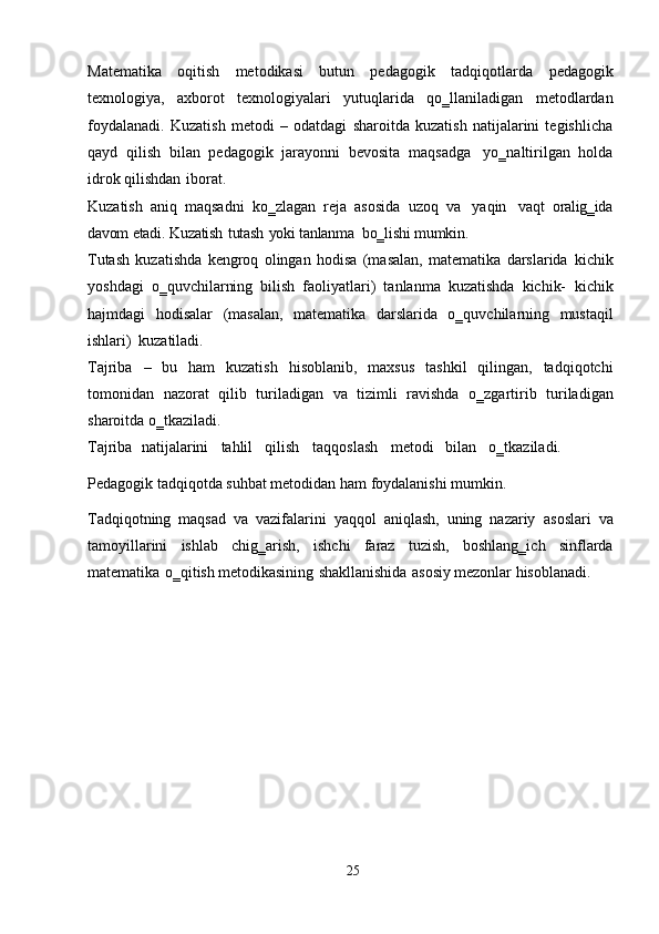 Matematika   oqitish   metodikasi   butun   pedagogik   tadqiqotlarda   pedagogik
texnologiya,   axborot   texnologiyalari   yutuqlarida   qo‗llaniladigan   metodlardan
foydalanadi.   Kuzatish   metodi   –   odatdagi   sharoitda   kuzatish   natijalarini   tegishlicha
qayd   qilish   bilan   pedagogik   jarayonni   bevosita   maqsadga   yo‗naltirilgan   holda
idrok   qilishdan   iborat.
Kuzatish   aniq   maqsadni   ko‗zlagan   reja   asosida   uzoq   va   yaqin   vaqt   oralig‗ida
davom   etadi.   Kuzatish   tutash   yoki   tanlanma   bo‗lishi   mumkin.
Тutash   kuzatishda   kengroq   olingan   hodisa   (masalan,   matematika   darslarida   kichik
yoshdagi   o‗quvchilarning   bilish   faoliyatlari)   tanlanma   kuzatishda   kichik-   kichik
hajmdagi   hodisalar   (masalan,   matematika   darslarida   o‗quvchilarning   mustaqil
ishlari)   kuzatiladi.
Tajriba   –   bu   ham   kuzatish   hisoblanib,   maxsus   tashkil   qilingan,   tadqiqotchi
tomonidan   nazorat   qilib   turiladigan   va   tizimli   ravishda   o‗zgartirib   turiladigan
sharoitda   o‗tkaziladi.
Tajriba   natijalarini     tahlil     qilish     taqqoslash     metodi   bilan     o‗tkaziladi.
Pedagogik   tadqiqotda   suhbat   metodidan   ham   foydalanishi   mumkin.
Тadqiqotning   maqsad   va   vazifalarini   yaqqol   aniqlash,   uning   nazariy   asoslari   va
tamoyillarini   ishlab   chig‗arish,   ishchi   faraz   tuzish,   boshlang‗ich   sinflarda
matematika   o‗qitish   metodikasining   shakllanishida   asosiy   mezonlar   hisoblanadi.
25 