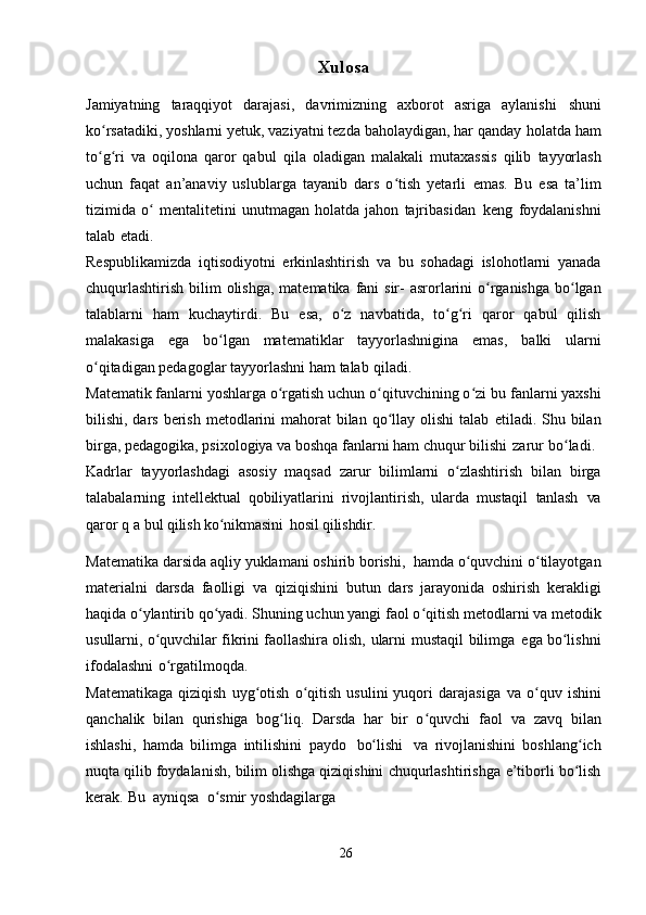 Xulos a
Jamiyatning   taraqqiyot   darajasi,   davrimizning   axborot   asriga   aylanishi   shuni
ko rsatadiki, yoshlarni yetuk, vaziyatni tezda baholaydigan, har qandayʻ   holatda ham
to g ri   va   oqilona   qaror   qabul
ʻ ʻ   qila   oladigan   malakali   mutaxassis   qilib   tayyorlash
uchun   faqat   an’anaviy   uslublarga   tayanib   dars   o tish   yetarli	
ʻ   emas.   Bu   esa   ta’lim
tizimida   o	
ʻ   mentalitetini   unutmagan   holatda   jahon   tajribasidan   keng   foydalanishni
talab   etadi.
Respublikamizda   iqtisodiyotni   erkinlashtirish   va   bu   sohadagi   islohotlarni   yanada
chuqurlashtirish   bilim   olishga,   matematika   fani   sir-   asrorlarini   o rganishga	
ʻ   bo lgan	ʻ
talablarni   ham   kuchaytirdi.   Bu   esa,   o z	
ʻ   navbatida,   to g ri	ʻ ʻ   qaror   qabul   qilish
malakasiga   ega   bo lgan	
ʻ   matematiklar   tayyorlashnigina   emas,   balki   ularni
o qitadigan pedagoglar tayyorlashni ham	
ʻ   talab   qiladi.
Matematik fanlarni yoshlarga o rgatish uchun o qituvchining o zi bu	
ʻ ʻ ʻ   fanlarni yaxshi
bilishi, dars berish metodlarini  mahorat  bilan  qo llay olishi  talab	
ʻ   etiladi. Shu bilan
birga, pedagogika, psixologiya va boshqa fanlarni ham chuqur   bilishi   zarur   bo ladi.	
ʻ
Kadrlar   tayyorlashdagi   asosiy   maqsad   zarur   bilimlarni   o zlashtirish	
ʻ   bilan   birga
talabalarning   intellektual   qobiliyatlarini   rivojlantirish,   ularda   mustaqil   tanlash   va
qaror   q   a   bul   qilish   ko nikmasini	
ʻ   hosil   qilishdir.
Matematika   darsida   aqliy   yuklamani   oshirib   borishi,   hamda   o quvchini	
ʻ   o tilayotgan	ʻ
materialni   darsda   faolligi   va   qiziqishini   butun   dars   jarayonida   oshirish   kerakligi
haqida o ylantirib qo yadi. Shuning uchun yangi	
ʻ ʻ   faol o qitish	ʻ   metodlarni va   metodik
usullarni,   o quvchilar fikrini faollashira	
ʻ   olish,   ularni   mustaqil   bilimga   ega   bo lishni	ʻ
ifodalashni   o rgatilmoqda.	
ʻ
Matematikaga   qiziqish   uyg otish   o qitish   usulini   yuqori   darajasiga	
ʻ ʻ   va   o quv   ishini	ʻ
qanchalik   bilan   qurishiga   bog liq.   Darsda   har   bir   o quvchi   faol	
ʻ ʻ   va   zavq   bilan
ishlashi,   hamda   bilimga   intilishini   paydo   bo lishi	
ʻ   va   rivojlanishini   boshlang ich	ʻ
nuqta qilib   foydalanish,   bilim olishga qiziqishini   chuqurlashtirishga   e’tiborli   bo lish
ʻ
kerak.   Bu   ayniqsa   o smir	
ʻ   yoshdagilarga
26 