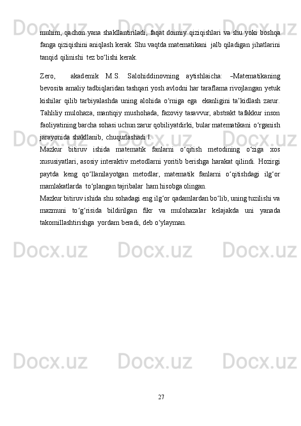 muhim,   qachon   yana shakllantiriladi,   faqat  doimiy qiziqishlari  va  shu yoki   boshqa
fanga   qiziqishini   aniqlash   kerak.   Shu   vaqtda   matematikani   jalb   qiladigan   jihatlarini
tanqid   qilinishi   tez   bo lishiʻ   kerak.	
Zero,
       	akadem	ik    	M	.S.    	Salohidd	inovn	ing    	aytishlaicha:    	―M	atem	atikaning
bevosita amaliy tadbiqlaridan tashqari yosh avlodni har taraflama rivojlangan   yetuk
kishilar   qilib   tarbiyalashda   uning   alohida   o rniga	
ʻ   ega   ekanligini   ta’kidlash   zarur.
Tahliliy   mulohaza,   mantiqiy   mushohada,   fazoviy   tasavvur,   abstrakt   tafakkur   inson
faoliyatining barcha sohasi uchun zarur qobiliyatdirki,   bular   matematikani   o rganish	
ʻ
jarayonida   shakllanib,   chuqurlashadi   .	
‖
Mazkur   bitiruv   ishida   matematik   fanlarni   o qitish   metodining   o ziga	
ʻ ʻ   xos
xususiyatlari,   asosiy   interaktiv   metodlarni   yoritib   berishga   harakat   qilindi.   Hozirgi
paytda   keng   qo llanilayotgan   metodlar,   matematik   fanlarni   o qitishdagi	
ʻ ʻ   ilg or	ʻ
mamlakatlarda   to plangan	
ʻ   tajribalar   ham   hisobga   olingan.
Mazkur   bitiruv   ishida   shu   sohadagi eng   ilg or	
ʻ   qadamlardan bo lib,	ʻ   uning tuzilishi va
mazmuni   to g risida   bildirilgan   fikr   va   mulohazalar   kelajakda	
ʻ ʻ   uni   yanada
takomillashtirishga   yordam   beradi,   deb   o ylayman.	
ʻ
27 