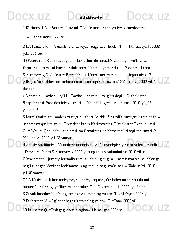 Adabiyotlar
1.Karimov   I.A.   «Barkamol   avlod   O zbekistonʻ   taraqqiyotining   poydevori»
T.   «O zbekiston»	
ʻ   1998   yil.	
2.I	.A	.K	arim	ov,
       	Y	uk	sak     	m	a’naviyat     	eng	ilm	as     	ku	ch     	T.:     	―M	a’naviyat‖,  2008
yil.,   176   bet.
3.O zbekiston Konstitutstiyasi –	
ʻ   biz uchun demokratik taraqqiyot yo lida	ʻ   va  
fuqarolik   jamiyatini   barpo   etishda   mustahkam   poydevordir.   –   Prezident Islom 
Karimovning O zbekiston Respublikasi Konstitutstiyasi	
ʻ   qabul   qilinganining   17  
yilligiga   bag ishlangan	
ʻ   tantanali   marosimidagi   ma’ruzasi   //   Xalq   so zi,	ʻ   2009   yil   6  
dekabr.	
4 ―	Barkam	ol
     	avlod       	yili‖      	D	avlat      	dasturi     	toʻgʻrisidagi     	O	ʻzbekiston 	
Respublikasi
 Prez	identining    	qarori.    	―Ishonch‖    	gaze	tasi  12-son,    	201	0  	yil,  28  
yanvar.   5-bet.
5.Mamlakatimizni   modernizastiya   qilish   va   kuchli   fuqarolik   jamiyati   barpo   etish   –
ustuvor maqsadimizdir.   - Prezident Islom Karimovning   O zbekiston	
ʻ   Respublikasi  
Oliy   Majlisi   Qonunchilik   palatasi   va   Senatining   qo shma	
ʻ   majlisidagi   ma’ruzasi   //  
Xalq   so zi,	
ʻ   2010   yil 28   yanvar.
6.Asosiy   vazifamiz   –   Vatanimiz   taraqqiyoti   va   farovonligini   yanada   yuksaltirishdir.  
-   Prezident   Islom   Karimovning   2009   yilning   asosiy   yakunlari va 2010 yilda 
O zbekistonni ijtimoiy-iqtisodiy rivojlanishining	
ʻ   eng   muhim   ustuvor   yo nalishlariga	ʻ
bag ishlangan	
ʻ   Vazirlar   Mahkamasining   majlisidagi   ma’ruzasi   //   Xalq   so zi,	ʻ   2010  
yil   30   yanvar.
7.I.A.Karimov, Jahon moliyaviy iqtisodiy inqirozi, O zbekiston sharoitida	
ʻ  	un	i    	
bartaraf
   	etishn	ing    	yoʻllari  va    	choralari  T.    	―O	ʻzbekiston‖    	200	9    	y.    	56  bet.
8.Sayidahmedov N. «Yangi pedagogik texnologiyalar». T. «Moliya» 2003   yil.
9.Farberman   V.   «Ilg or	
ʻ   pedagogik   texnologiyalar».   T.   «Fan»   2000   yil.
10.Ishmatov   Q.   «Pedagogik   texnologiya».   Namangan   2004   yil.
28 