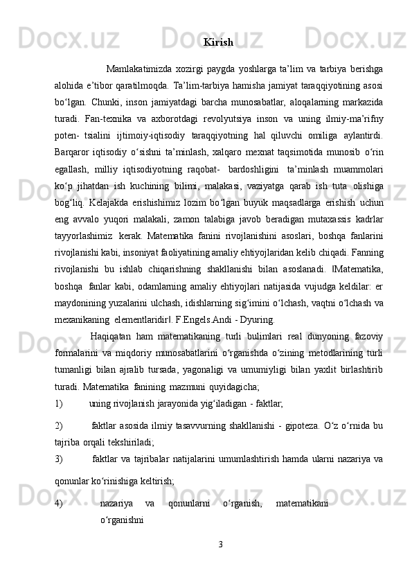 Kirish
                            Mamlakatimizda   xozirgi   paygda   yoshlarga   ta’lim   va   tarbiya   berishga
alohida   e’tibor  qaratilmoqda.  Ta’lim-tarbiya  hamisha  jamiyat  taraqqiyotining asosi
bo lgan.ʻ   Chunki,   inson   jamiyatdagi   barcha   munosabatlar,   aloqalarning   markazida
turadi.   Fan-texnika   va   axborotdagi   revolyutsiya   inson   va   uning   ilmiy-ma’rifny
poten-   tsialini   ijtimoiy-iqtisodiy   taraqqiyotning   hal   qiluvchi   omiliga   aylantirdi.
Barqaror   iqtisodiy   o sishni   ta’minlash,   xalqaro   mexnat   taqsimotida   munosib	
ʻ   o rin	ʻ
egallash,   milliy   iqtisodiyotning   raqobat-   bardoshligini   ta’minlash   muammolari
ko p   jihatdan   ish   kuchining   bilimi,   malakasi,   vaziyatga   qarab   ish   tuta	
ʻ   olishiga
bog liq.   Kelajakda   erishishimiz   lozim   bo lgan   buyuk   maqsadlarga   erishish
ʻ ʻ   uchun
eng   avvalo   yuqori   malakali,   zamon   talabiga   javob   beradigan   mutaxassis   kadrlar
tayyorlashimiz   kerak.   Matematika   fanini   rivojlanishini   asoslari,   boshqa   fanlarini
rivojlanishi kabi,   insoniyat faoliyatining amaliy ehtiyojlaridan  kelib chiqadi. Fanning
rivojlanishi   bu   ishlab   chiqarishning   shakllanishi   bilan   asoslanadi.   Matematika,	
‖
boshqa   fanlar   kabi,   odamlarning   amaliy   ehtiyojlari   natijasida   vujudga   keldilar:   er
maydonining   yuzalarini   ulchash,   idishlarning   sig imini	
ʻ   o lchash,	ʻ   vaqtni   o lchash	ʻ   va
mexanikaning   elementlaridir .	
‖   F.Engels.Andi   -   Dyuring.
              Haqiqatan   ham   matematikaning   turli   bulimlari   real   dunyoning   fazoviy
formalarini   va   miqdoriy   munosabatlarini   o rganishda   o zining   metodlarining   turli	
ʻ ʻ
tumanligi   bilan   ajralib   tursada,   yagonaligi   va   umumiyligi   bilan   yaxlit   birlashtirib
turadi.   Matematika   fanining   mazmuni   quyidagicha;
1) uning   rivojlanish   jarayonida   yig iladigan	
ʻ   -   faktlar;
2) faktlar   asosida   ilmiy   tasavvurning   shakllanishi   -   gipoteza.   O z	
ʻ   o rnida	ʻ   bu
tajriba   orqali   tekshiriladi;
3) faktlar   va   tajribalar   natijalarini   umumlashtirish   hamda   ularni   nazariya   va
qonunlar   ko rinishiga	
ʻ   keltirish;
4) nazariya va qonunlarni o rganish,	
ʻ matematikani
o rganishni	
ʻ  
3 