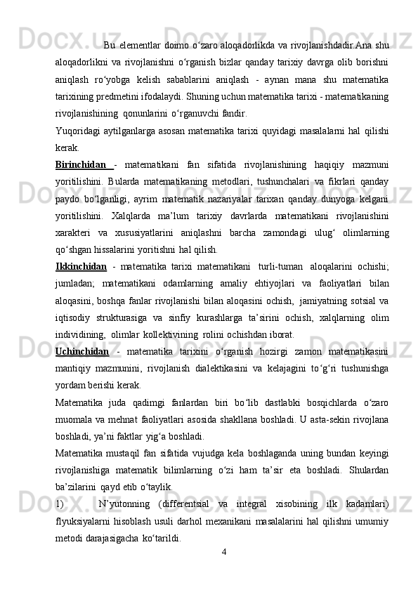 Bu   elementlar   doimo   o zaroʻ   aloqadorlikda   va   rivojlanishdadir.Ana   shu
aloqadorlikni   va   rivojlanishni   o rganish   bizlar   qanday   tarixiy   davrga   olib   borishni	
ʻ
aniqlash   ro yobga	
ʻ   kelish   sabablarini   aniqlash   -   aynan   mana   shu   matematika
tarixining   predmetini   ifodalaydi.   Shuning   uchun   matematika   tarixi   -   matematikaning
rivojlanishining   qonunlarini   o rganuvchi	
ʻ   fandir.
Yuqoridagi  aytilganlarga  asosan   matematika  tarixi  quyidagi  masalalarni   hal   qilishi
kerak.
Birinchidan   -   matematikani   fan   sifatida   rivojlanishining   haqiqiy   mazmuni
yoritilishini.   Bularda   matematikaning   metodlari,   tushunchalari   va   fikrlari   qanday
paydo   bo lganligi,   ayrim   matematik   nazariyalar   tarixan   qanday   dunyoga   kelgani	
ʻ
yoritilishini.   Xalqlarda   ma’lum   tarixiy   davrlarda   matematikani   rivojlanishini
xarakteri   va   xususiyatlarini   aniqlashni   barcha   zamondagi   ulug	
ʻ   olimlarning
qo shgan	
ʻ   hissalarini   yoritishni   hal qilish.
Ikkinchidan   -   matematika   tarixi   matematikani   turli-tuman   aloqalarini   ochishi;
jumladan;   matematikani   odamlarning   amaliy   ehtiyojlari   va   faoliyatlari   bilan
aloqasini,   boshqa   fanlar   rivojlanishi   bilan   aloqasini   ochish,   jamiyatning   sotsial   va
iqtisodiy   strukturasiga   va   sinfiy   kurashlarga   ta’sirini   ochish,   xalqlarning   olim
individining,   olimlar   kollektivining   rolini   ochishdan   iborat.
Uchinchidan   -   matematika   tarixini   o rganish   hozirgi   zamon   matematikasini	
ʻ
mantiqiy   mazmunini,   rivojlanish   dialektikasini   va   kelajagini   to g ri   tushunishga	
ʻ ʻ
yordam   berishi kerak.
Matematika   juda   qadimgi   fanlardan   biri   bo lib   dastlabki   bosqichlarda   o zaro	
ʻ ʻ
muomala  va   mehnat   faoliyatlari   asosida   shakllana   boshladi.   U  asta-sekin   rivojlana
boshladi,   ya’ni   faktlar   yig a	
ʻ   boshladi.
Matematika   mustaqil   fan   sifatida   vujudga   kela   boshlaganda   uning   bundan   keyingi
rivojlanishiga   matematik   bilimlarning   o zi	
ʻ   ham   ta’sir   eta   boshladi.   Shulardan
ba’zilarini   qayd   etib   o taylik.	
ʻ
1) N’yutonning   (differentsial   va   integral   xisobining   ilk   kadamlari)
flyuksiyalarni   hisoblash   usuli   darhol   mexanikani   masalalarini   hal   qilishni   umumiy
metodi   darajasigacha   ko tarildi.
ʻ
4