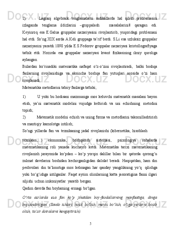 2) Lagranj   algebraik   tenglamalarni   radikallarda   hal   qilish   problemasiniizlaganda
   	teng	lam	a    	ildizlarini    	―grupp	alash          	m	asalalarini‖    	qaragan    	edi.	
K	eyinroq  
esa   E.Galua   gruppalar   nazariyasini   rivojlantirib,   yuqoridagi   problemani
hal etdi.   So ng	
ʻ   XIX   asrda   A.Keli   gruppaga   ta’rif   berdi.   S.Li   esa   uzluksiz   gruppalar
nazariyasini  yaratdi.1890 yilda E.S.Fedorov gruppalar  nazariyasi  kristollografiyaga
tatbik   etdi.   Hozirda   esa   gruppalar   nazariyasi   kvant   fizikasining   ilmiy   quroliga
aylangan.
Bulardan   ko rinadiki
ʻ   matematika   nafaqat   o z-o zini	ʻ ʻ   rivojlantiradi,   balki   boshqa
fanlarning   rivojlanishiga   va   aksincha   boshqa   fan   yutuqlari   asosida   o zi   ham	
ʻ
rivojlanadi.
Matematika   metodlarini   tabiiy   fanlarga   tatbiki;
1) U   yoki   bu   hodisani   mazmuniga   mos   keluvchi   matematik   masalani   bayon
etish,   ya’ni   matematik   modelini   vujudga   keltirish   va   uni   echishning   metodini
topish;
2) Matematik modelni echish va uning forma va   metodlarini takomillashtirish
va   mantiqiy   kamolotga   intilish;
So ngi	
ʻ   yillarda   fan   va   texnikaning   jadal   rivojlanishi   (kibernetika,   hisoblash
texnikasi,...)   ekonomika,   boshqarish   sistemasi,   psixologiya   sohalarda
matematikaning   roli   yanada   kuchayib   ketdi.   Matematika   tarixi   matematikaning
rivojlanish   jarayonida   ko pdan   –   ko p   yorqin   dalillar   bilan   bir   qatorda   qorong u	
ʻ ʻ ʻ
zulmat   davrlarini   boshidan   kechirganligidan   dalolat   beradi.   Haqiqatdan,   ham   din
peshvolari   din   ta’limotiga   mos   kelmagan   har   qanday   yangilikning   yo q	
ʻ   qilishga
yoki   bo g ishga   intilganlar.   Faqat   ayrim   olimlarning   katta   jasoratigina   fanni   ilgari	
ʻ ʻ
siljishi   uchun   imkoniyatlar   yaratib   bergan.
Qadim   davrda   fan   boylarning   ermagi   bo lgan.	
ʻ
O rta   asrlarda   esa   fan   ko p   jihatdan   boy-feodallarning   manfaatiga,   dinga	
ʻ ʻ
buysundirilgan.   (Savdo   ishlari,   hosil   bo lish,   meros   bo lish,   o zga   yerlarni   bosib	
ʻ ʻ ʻ
olish,   ta’sir   doiralarni   kengaytirish).
5 