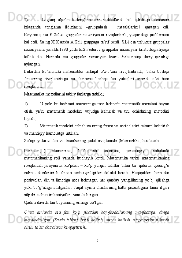 2) Lagranj   algebraik   tenglamalarni   radikallarda   hal   qilish   problemasiniizlaganda
   	teng	lam	a    	ildizlarini    	―grupp	alash          	m	asalalarini‖    	qaragan    	edi.	
K	eyinroq  
esa   E.Galua   gruppalar   nazariyasini   rivojlantirib,   yuqoridagi   problemani
hal etdi.   So ng	
ʻ   XIX   asrda   A.Keli   gruppaga   ta’rif   berdi.   S.Li   esa   uzluksiz   gruppalar
nazariyasini  yaratdi.1890 yilda E.S.Fedorov gruppalar  nazariyasi  kristollografiyaga
tatbik   etdi.   Hozirda   esa   gruppalar   nazariyasi   kvant   fizikasining   ilmiy   quroliga
aylangan.
Bulardan   ko rinadiki
ʻ   matematika   nafaqat   o z-o zini	ʻ ʻ   rivojlantiradi,   balki   boshqa
fanlarning   rivojlanishiga   va   aksincha   boshqa   fan   yutuqlari   asosida   o zi   ham	
ʻ
rivojlanadi.
Matematika   metodlarini   tabiiy   fanlarga   tatbiki;
1) U   yoki   bu   hodisani   mazmuniga   mos   keluvchi   matematik   masalani   bayon
etish,   ya’ni   matematik   modelini   vujudga   keltirish   va   uni   echishning   metodini
topish;
2) Matematik modelni echish va uning forma va   metodlarini takomillashtirish
va   mantiqiy   kamolotga   intilish;
So ngi	
ʻ   yillarda   fan   va   texnikaning   jadal   rivojlanishi   (kibernetika,   hisoblash
texnikasi,...)   ekonomika,   boshqarish   sistemasi,   psixologiya   sohalarda
matematikaning   roli   yanada   kuchayib   ketdi.   Matematika   tarixi   matematikaning
rivojlanish   jarayonida   ko pdan   –   ko p   yorqin   dalillar   bilan   bir   qatorda   qorong u	
ʻ ʻ ʻ
zulmat   davrlarini   boshidan   kechirganligidan   dalolat   beradi.   Haqiqatdan,   ham   din
peshvolari   din   ta’limotiga   mos   kelmagan   har   qanday   yangilikning   yo q	
ʻ   qilishga
yoki   bo g ishga   intilganlar.   Faqat   ayrim   olimlarning   katta   jasoratigina   fanni   ilgari	
ʻ ʻ
siljishi   uchun   imkoniyatlar   yaratib   bergan.
Qadim   davrda   fan   boylarning   ermagi   bo lgan.	
ʻ
O rta   asrlarda   esa   fan   ko p   jihatdan   boy-feodallarning   manfaatiga,   dinga	
ʻ ʻ
buysundirilgan.   (Savdo   ishlari,   hosil   bo lish,   meros   bo lish,   o zga   yerlarni   bosib	
ʻ ʻ ʻ
olish,   ta’sir   doiralarni   kengaytirish).
5