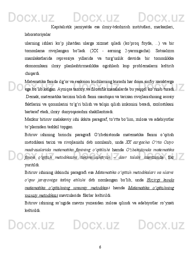                       Kapitalistik   jamiyatda   esa   ilmiy-tekshirish   institutlari,   markazlari,
laboratoriyalar  
ularning   ishlari   ko pʻ   jihatdan   ularga   xizmat   qiladi   (ko proq	ʻ   foyda,   ...)   va   bir
tomonlama   rivojlangan   bo ladi.	
ʻ   (XX   -   asrning   2-yarmigacha).   Sotsializm
mamlakatlarida   repressiya   yillarida   va   turg unlik	
ʻ   davrida   bir   tomonlikka
ekonomikani   ilmiy   planlashtirmaslikka   ogishlash   kup   problemalarni   keltirib
chiqardi.
Matematika fanida ilg or va reaksion kuchlarning kurashi har doim sinfiy	
ʻ   xarakterga
ega bo lib kelgan. Ayniqsa tarixiy va filosofik masalalarda bu yaqqol	
ʻ   ko rinib	ʻ   turadi
.Demak, matematika tarixini bilish fanni mantiqan va tarixan rivojlanishining   asosiy
faktlarini   va   qonunlarini   to g ri	
ʻ ʻ   bilish   va   talqin   qilish imkonini beradi,   sxolostikani
bartaraf   etadi,   ilmiy   dunyoqarashni   shakllantiradi.
Mazkur   bitiruv   malakaviy   ishi   ikkita   paragraf,   to rtta	
ʻ   bo lim,	ʻ   xulosa va   adabiyotlar
to plamidan	
ʻ   tashkil   topgan.
Bitiruv   ishining   birinchi   paragrafi   O zbekistonda   matematika   fanini   o qitish	
ʻ ʻ
metodikasi   tarixi   va   rivojlanishi   deb   nomlanib,   unda   XX   asrgacha   O rta   Osiyo	
ʻ
madrasalarida   matematika   fanining   o qitilishi  	
ʻ hamda   O zbekistonda   matematika	ʻ
fanini   o qitish	
ʻ   metodikasini   takomillashtirish   –   davr   talabi   mavzusida   fikr
yuritildi.
Bitiruv  ishining   ikkinchi   paragrafi   esa   Matematika   o qitish   metodikalari   va	
ʻ   ularni
o quv   jarayoniga   tatbiq	
ʻ   etilishi   deb   nomlangan   bo lib,   unda  	ʻ Hozirgi   kunda
matematika              o qitishning	
ʻ              umumiy              metodika    si   hamda   Matematika              o qitishning	ʻ   
xususiy        metodikasi      mavzularida   fikrlar   keltirildi.
Bitiruv   ishining   so ngida   mavzu   yuzasidan	
ʻ   xulosa   qilindi   va   adabiyotlar   ro yxati	ʻ
keltirildi.
6 