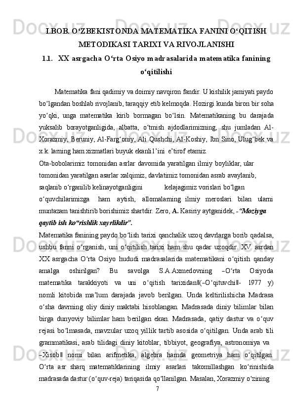 I.BOB. O ZBEKISTONDAʻ   MATEMATIKA   FANINI   O QITISH	ʻ
METODIKASI   TARIXI   VA   RIVOJLANISHI
1.1. XX   asrgacha   O rta	
ʻ   Osiyo   madrasalarida   matematika   fanining
o qitilishi	
ʻ
         Matematika   fani   qadimiy   va   doimiy   navqiron   fandir.   U   kishilik   jamiyati paydo
bo lgandan boshlab rivojlanib, taraqqiy etib kelmoqda. Hozirgi	
ʻ   kunda   biron   bir   soha
yo qki,
ʻ   unga   matematika   kirib   bormagan   bo lsin.	ʻ   Matematikaning   bu   darajada
yuksalib   borayotganligida,   albatta,   o tmish	
ʻ   ajdodlarimizning,   shu   jumladan   Al-
Xorazmiy,   Beruniy,   Al-Farg oniy,	
ʻ   Ali   Qushchi, Al-Koshiy,  Ibn Sino, Ulug bek  va	ʻ
x.k. larning ham xizmatlari buyuk   ekanli1’ini   e’tirof   etamiz.
Ota-bobolarimiz   tomonidan   asrlar   davomida   yaratilgan   ilmiy   boyliklar,   ular  
tomonidan   yaratilgan   asarlar   xalqimiz,   davlatimiz   tomonidan   asrab   avaylanib,  
saqlanib   o rganilib	
ʻ   kelinayotganligini kelajagimiz   vorislari bo lgan	ʻ  
o quvchilarimizga	
ʻ ham aytish, allomalarning ilmiy meroslari bilan ularni
muntazam tanishtirib   borishimiz shartdir.   Zero,  A.  Kasiriy aytganidek,  -“Moziyga  
qaytib   ish   ko rishlik	
‟   xayrlikdir”.	
Matematika fanining paydo bo lish 	ʻ	tarixi qanchalik uzoq davrlarga borib	 qadalsa,	
ushbu   fanni   o rganish,   uni   o qitilish   tarixi   ham   shu   qadar   uzoqdir.   XV	ʻ ʻ	 asrdan	
XX   asrgacha   O rta   Osiyo  	ʻ	hududi   madrasalarida   matematikani   o qitish	ʻ	 qanday	
am	alga
     	oshirilgan?      	Bu      	savolga      	S.A	.A	xm	edo	vn	ing      	―O	ʻrta      	O	siyod	a	
m	atem	atika
   	tarakk	iyoti    	va    	un	i    	o qʻ	itish    	tarixidan‖(―O	ʻqituv	chi‖-    	197	7    	y)	
nom	li  	kitobida   ma’lum   darajada  	javob   berilgan.   Unda   keltirilishicha   Madrasa	
o shaʻ	 davrning   oliy   diniy   maktabi   hisoblangan.  	Madrasada   diniy   bilimlar   bilan	
birga	  dunyoviy   bilimlar   ham   berilgan   ekan.   Madrasada,  	qatiy   dastur   va   o quv	ʻ	
rejasi	 bo lmasada,	ʻ	 mavzular	 uzoq	 yillik	 tartib	 asosida	 o qitilgan.ʻ	 Unda	 arab	 tili	
grammatikasi,	 arab	 tilidagi	 diniy	 kitoblar,	 tibbiyot,	 geografiya,	 astronomiya	 va	
―X	isob	‖
   	nom	i    	bilan    	arifm	etika,    	algebra    	ham	da    	geom	etriya    	ham    	oʻqitilgan.	
O	ʻrta  
asr   sharq   matematiklarining   ilmiy   asarlari   takomillashgan   ko rinishida	ʻ
madrasada dastur   (o quv-reja)	
ʻ   tariqasida   qo llanilgan.	ʻ   Masalan,   Xorazmiy   o zining	ʻ
7 