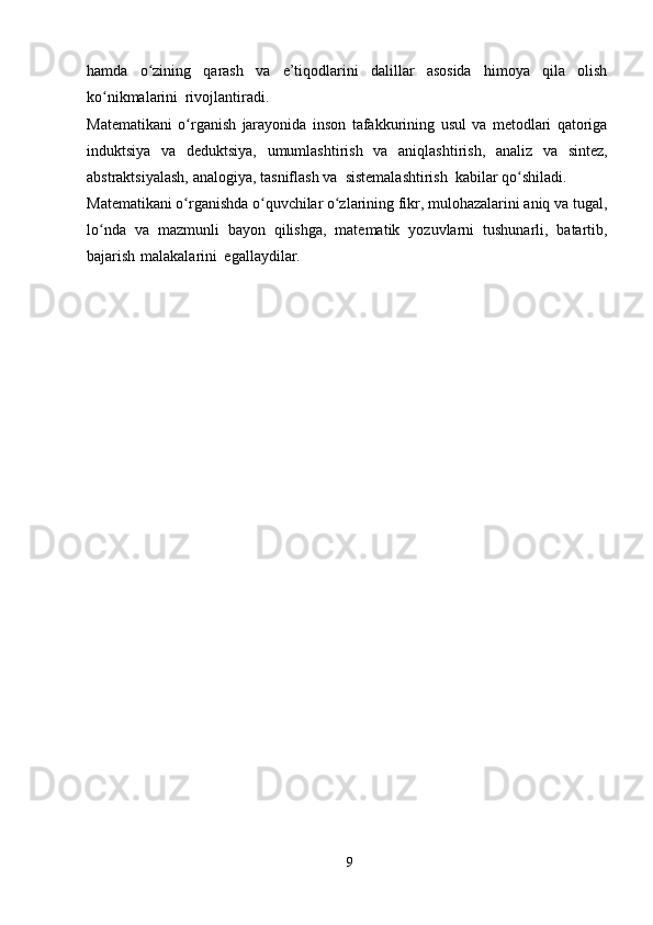 hamda   o ziningʻ   qarash   va   e’tiqodlarini   dalillar   asosida   himoya   qila   olish
ko nikmalarini	
ʻ   rivojlantiradi.
Matematikani   o rganish	
ʻ   jarayonida   inson   tafakkurining   usul   va   metodlari   qatoriga
induktsiya   va   deduktsiya,   umumlashtirish   va   aniqlashtirish,   analiz   va   sintez,
abstraktsiyalash,   analogiya,   tasniflash   va   sistemalashtirish   kabilar   qo shiladi.	
ʻ
Matematikani o rganishda o quvchilar o zlarining fikr, mulohazalarini aniq va	
ʻ ʻ ʻ   tugal,
lo nda	
ʻ   va   mazmunli   bayon   qilishga,   matematik   yozuvlarni   tushunarli,   batartib,
bajarish   malakalarini   egallaydilar.
9 