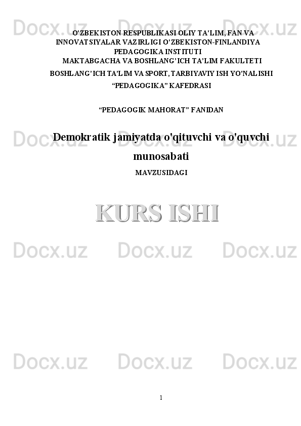 O’ZBEKISTON RESPUBLIKASI OLIY TA’LIM, FAN VA
INNOVATSIYALAR VAZIRLIGI   O’ZBEKISTON-FINLANDIYA
PEDAGOGIKA INSTITUTI
 MAKTABGACHA VA BOSHLANG’ICH TA’LIM FAKULTETI 
BOSHLANG’ICH TA’LIM VA SPORT, TARBIYAVIY ISH YO’NALISHI
“ PEDAGOGIKA” KAFEDRASI 
“PEDAGOGIK MAHORAT” FANIDAN
Demokratik jamiyatda o'qituvchi va o'quvchi
munosabati
MAVZUSIDAGI
1KURS ISHIKURS ISHI