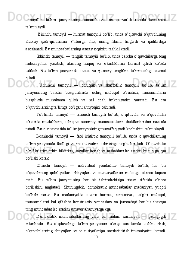 tamoyillar   ta’lim   jarayonining   samarali   va   insonparvarlik   ruhida   kechishini
ta’minlaydi.
  Birinchi   tamoyil   —   hurmat   tamoyili   bo’lib,   unda   o’qituvchi   o’quvchining
shaxsiy   qadr-qimmatini   e’tiborga   olib,   uning   fikrini   tinglash   va   qadrlashga
asoslanadi. Bu munosabatlarning asosiy negizini tashkil etadi. 
Ikkinchi tamoyil — tenglik tamoyili bo’lib, unda barcha o’quvchilarga teng
imkoniyatlar   yaratish,   ularning   huquq   va   erkinliklarini   hurmat   qilish   ko’zda
tutiladi.   Bu   ta’lim   jarayonida   adolat   va   ijtimoiy   tenglikni   ta’minlashga   xizmat
qiladi.
  Uchinchi   tamoyil   —   ochiqlik   va   shaffoflik   tamoyili   bo’lib,   ta’lim
jarayonining   barcha   bosqichlarida   ochiq   muloqot   o’rnatish,   muammolarni
birgalikda   muhokama   qilish   va   hal   etish   imkoniyatini   yaratadi.   Bu   esa
o’quvchilarning ta’limga bo’lgan ishtiyoqini oshiradi. 
To’rtinchi   tamoyil   —   ishonch   tamoyili   bo’lib,   o’qituvchi   va   o’quvchilar
o’rtasida   mustahkam,   ochiq   va   samimiy   munosabatlarni   shakllantirishni   nazarda
tutadi. Bu o’z navbatida ta’lim jarayonining muvaffaqiyatli kechishini ta’minlaydi. 
Beshinchi   tamoyil   —   faol   ishtirok   tamoyili   bo’lib,   unda   o’quvchilarning
ta’lim   jarayonida   faolligi   va   mas’uliyatini   oshirishga   urg’u   beriladi.   O’quvchilar
o’z fikrlarini erkin bildirish, savollar berish va tashabbus ko’rsatish huquqiga ega
bo’lishi kerak. 
Oltinchi   tamoyil   —   individual   yondashuv   tamoyili   bo’lib,   har   bir
o’quvchining   qobiliyatlari,   ehtiyojlari   va   xususiyatlarini   inobatga   olishni   taqozo
etadi.   Bu   ta’lim   jarayonining   har   bir   ishtirokchisiga   shaxs   sifatida   e’tibor
berilishini   anglatadi.   Shuningdek,   demokratik   munosabatlar   madaniyati   yuqori
bo’lishi   zarur.   Bu   madaniyatda   o’zaro   hurmat,   samimiyat,   to’g’ri   muloqot,
muammolarni   hal   qilishda   konstruktiv   yondashuv   va   jamoadagi   har   bir   shaxsga
teng munosabat ko’rsatish ustuvor ahamiyatga ega. 
Demokratik   munosabatlarning   yana   bir   muhim   xususiyati   —   pedagogik
erkinlikdir.   Bu   o’qituvchiga   ta’lim   jarayonini   o’ziga   xos   tarzda   tashkil   etish,
o’quvchilarning   ehtiyojlari   va   xususiyatlariga   moslashtirish   imkoniyatini   beradi.
10 