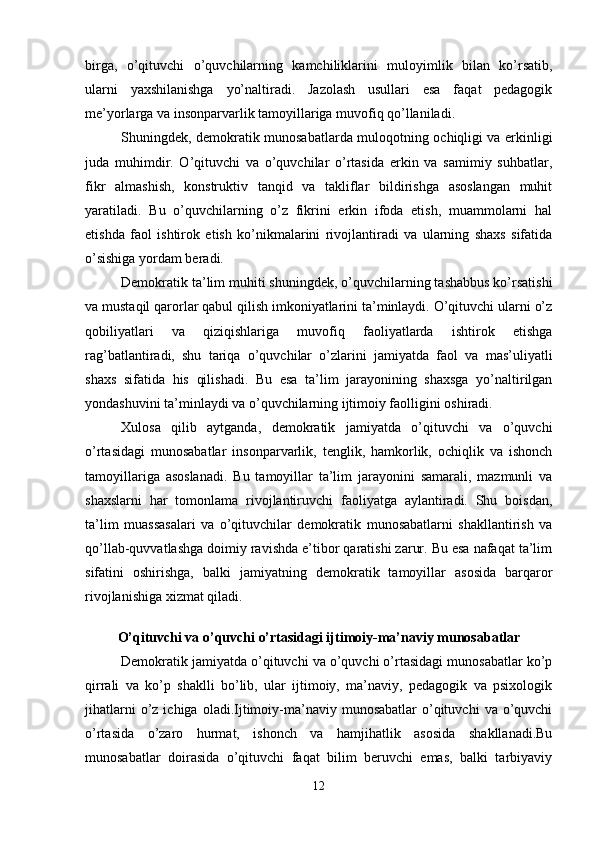 birga,   o’qituvchi   o’quvchilarning   kamchiliklarini   muloyimlik   bilan   ko’rsatib,
ularni   yaxshilanishga   yo’naltiradi.   Jazolash   usullari   esa   faqat   pedagogik
me’yorlarga va insonparvarlik tamoyillariga muvofiq qo’llaniladi.
Shuningdek, demokratik munosabatlarda muloqotning ochiqligi va erkinligi
juda   muhimdir.   O’qituvchi   va   o’quvchilar   o’rtasida   erkin   va   samimiy   suhbatlar,
fikr   almashish,   konstruktiv   tanqid   va   takliflar   bildirishga   asoslangan   muhit
yaratiladi.   Bu   o’quvchilarning   o’z   fikrini   erkin   ifoda   etish,   muammolarni   hal
etishda   faol   ishtirok   etish   ko’nikmalarini   rivojlantiradi   va   ularning   shaxs   sifatida
o’sishiga yordam beradi.
Demokratik ta’lim muhiti shuningdek, o’quvchilarning tashabbus ko’rsatishi
va mustaqil qarorlar qabul qilish imkoniyatlarini ta’minlaydi. O’qituvchi ularni o’z
qobiliyatlari   va   qiziqishlariga   muvofiq   faoliyatlarda   ishtirok   etishga
rag’batlantiradi,   shu   tariqa   o’quvchilar   o’zlarini   jamiyatda   faol   va   mas’uliyatli
shaxs   sifatida   his   qilishadi.   Bu   esa   ta’lim   jarayonining   shaxsga   yo’naltirilgan
yondashuvini ta’minlaydi va o’quvchilarning ijtimoiy faolligini oshiradi.
Xulosa   qilib   aytganda,   demokratik   jamiyatda   o’qituvchi   va   o’quvchi
o’rtasidagi   munosabatlar   insonparvarlik,   tenglik,   hamkorlik,   ochiqlik   va   ishonch
tamoyillariga   asoslanadi.   Bu   tamoyillar   ta’lim   jarayonini   samarali,   mazmunli   va
shaxslarni   har   tomonlama   rivojlantiruvchi   faoliyatga   aylantiradi.   Shu   boisdan,
ta’lim   muassasalari   va   o’qituvchilar   demokratik   munosabatlarni   shakllantirish   va
qo’llab-quvvatlashga doimiy ravishda e’tibor qaratishi zarur. Bu esa nafaqat ta’lim
sifatini   oshirishga,   balki   jamiyatning   demokratik   tamoyillar   asosida   barqaror
rivojlanishiga xizmat qiladi.
O’qituvchi va o’quvchi o’rtasidagi ijtimoiy-ma’naviy munosabatlar
Demokratik jamiyatda o’qituvchi va o’quvchi o’rtasidagi munosabatlar ko’p
qirrali   va   ko’p   shaklli   bo’lib,   ular   ijtimoiy,   ma’naviy,   pedagogik   va   psixologik
jihatlarni  o’z  ichiga  oladi.Ijtimoiy-ma’naviy  munosabatlar  o’qituvchi   va  o’quvchi
o’rtasida   o’zaro   hurmat,   ishonch   va   hamjihatlik   asosida   shakllanadi.Bu
munosabatlar   doirasida   o’qituvchi   faqat   bilim   beruvchi   emas,   balki   tarbiyaviy
12 
