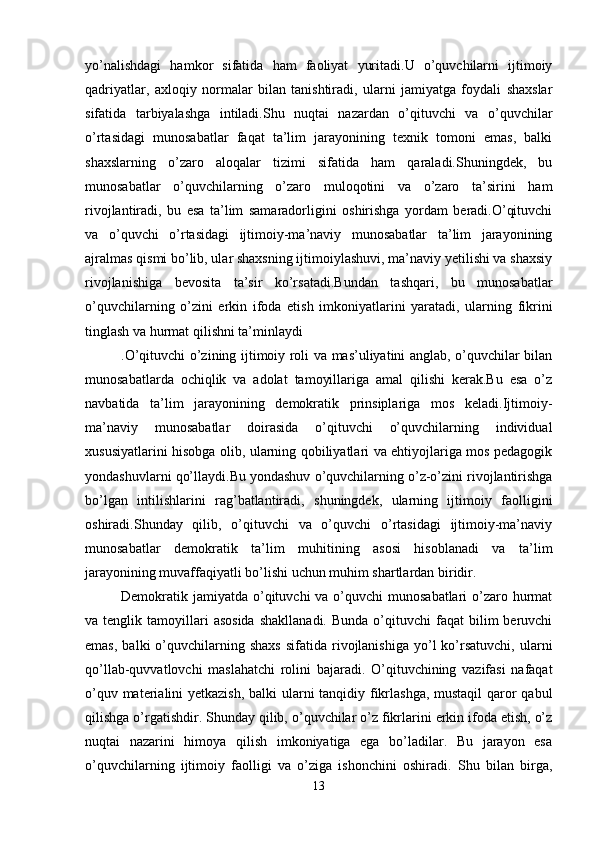 yo’nalishdagi   hamkor   sifatida   ham   faoliyat   yuritadi.U   o’quvchilarni   ijtimoiy
qadriyatlar,   axloqiy   normalar   bilan   tanishtiradi,   ularni   jamiyatga   foydali   shaxslar
sifatida   tarbiyalashga   intiladi.Shu   nuqtai   nazardan   o’qituvchi   va   o’quvchilar
o’rtasidagi   munosabatlar   faqat   ta’lim   jarayonining   texnik   tomoni   emas,   balki
shaxslarning   o’zaro   aloqalar   tizimi   sifatida   ham   qaraladi.Shuningdek,   bu
munosabatlar   o’quvchilarning   o’zaro   muloqotini   va   o’zaro   ta’sirini   ham
rivojlantiradi,   bu   esa   ta’lim   samaradorligini   oshirishga   yordam   beradi.O’qituvchi
va   o’quvchi   o’rtasidagi   ijtimoiy-ma’naviy   munosabatlar   ta’lim   jarayonining
ajralmas qismi bo’lib, ular shaxsning ijtimoiylashuvi, ma’naviy yetilishi va shaxsiy
rivojlanishiga   bevosita   ta’sir   ko’rsatadi.Bundan   tashqari,   bu   munosabatlar
o’quvchilarning   o’zini   erkin   ifoda   etish   imkoniyatlarini   yaratadi,   ularning   fikrini
tinglash va hurmat qilishni ta’minlaydi
.O’qituvchi o’zining ijtimoiy roli va mas’uliyatini anglab, o’quvchilar bilan
munosabatlarda   ochiqlik   va   adolat   tamoyillariga   amal   qilishi   kerak.Bu   esa   o’z
navbatida   ta’lim   jarayonining   demokratik   prinsiplariga   mos   keladi.Ijtimoiy-
ma’naviy   munosabatlar   doirasida   o’qituvchi   o’quvchilarning   individual
xususiyatlarini hisobga olib, ularning qobiliyatlari va ehtiyojlariga mos pedagogik
yondashuvlarni qo’llaydi.Bu yondashuv o’quvchilarning o’z-o’zini rivojlantirishga
bo’lgan   intilishlarini   rag’batlantiradi,   shuningdek,   ularning   ijtimoiy   faolligini
oshiradi.Shunday   qilib,   o’qituvchi   va   o’quvchi   o’rtasidagi   ijtimoiy-ma’naviy
munosabatlar   demokratik   ta’lim   muhitining   asosi   hisoblanadi   va   ta’lim
jarayonining muvaffaqiyatli bo’lishi uchun muhim shartlardan biridir.
Demokratik jamiyatda  o’qituvchi  va o’quvchi  munosabatlari  o’zaro hurmat
va  tenglik  tamoyillari  asosida   shakllanadi.  Bunda   o’qituvchi  faqat  bilim   beruvchi
emas,   balki   o’quvchilarning  shaxs   sifatida  rivojlanishiga  yo’l   ko’rsatuvchi,  ularni
qo’llab-quvvatlovchi   maslahatchi   rolini   bajaradi.   O’qituvchining   vazifasi   nafaqat
o’quv materialini yetkazish, balki ularni  tanqidiy fikrlashga,  mustaqil  qaror qabul
qilishga o’rgatishdir. Shunday qilib, o’quvchilar o’z fikrlarini erkin ifoda etish, o’z
nuqtai   nazarini   himoya   qilish   imkoniyatiga   ega   bo’ladilar.   Bu   jarayon   esa
o’quvchilarning   ijtimoiy   faolligi   va   o’ziga   ishonchini   oshiradi.   Shu   bilan   birga,
13