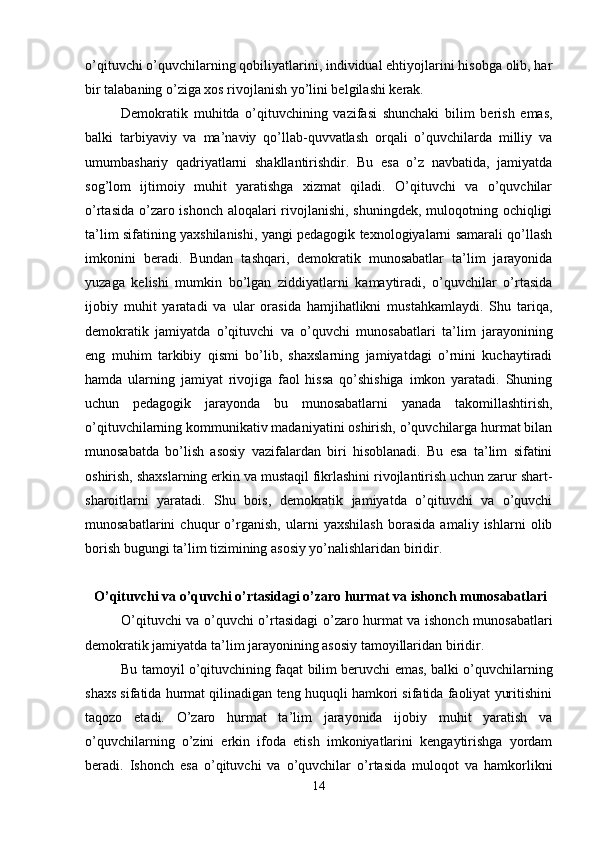 o’qituvchi o’quvchilarning qobiliyatlarini, individual ehtiyojlarini hisobga olib, har
bir talabaning o’ziga xos rivojlanish yo’lini belgilashi kerak. 
Demokratik   muhitda   o’qituvchining   vazifasi   shunchaki   bilim   berish   emas,
balki   tarbiyaviy   va   ma’naviy   qo’llab-quvvatlash   orqali   o’quvchilarda   milliy   va
umumbashariy   qadriyatlarni   shakllantirishdir.   Bu   esa   o’z   navbatida,   jamiyatda
sog’lom   ijtimoiy   muhit   yaratishga   xizmat   qiladi.   O’qituvchi   va   o’quvchilar
o’rtasida o’zaro ishonch aloqalari rivojlanishi, shuningdek, muloqotning ochiqligi
ta’lim sifatining yaxshilanishi, yangi pedagogik texnologiyalarni samarali qo’llash
imkonini   beradi.   Bundan   tashqari,   demokratik   munosabatlar   ta’lim   jarayonida
yuzaga   kelishi   mumkin   bo’lgan   ziddiyatlarni   kamaytiradi,   o’quvchilar   o’rtasida
ijobiy   muhit   yaratadi   va   ular   orasida   hamjihatlikni   mustahkamlaydi.   Shu   tariqa,
demokratik   jamiyatda   o’qituvchi   va   o’quvchi   munosabatlari   ta’lim   jarayonining
eng   muhim   tarkibiy   qismi   bo’lib,   shaxslarning   jamiyatdagi   o’rnini   kuchaytiradi
hamda   ularning   jamiyat   rivojiga   faol   hissa   qo’shishiga   imkon   yaratadi.   Shuning
uchun   pedagogik   jarayonda   bu   munosabatlarni   yanada   takomillashtirish,
o’qituvchilarning kommunikativ madaniyatini oshirish, o’quvchilarga hurmat bilan
munosabatda   bo’lish   asosiy   vazifalardan   biri   hisoblanadi.   Bu   esa   ta’lim   sifatini
oshirish, shaxslarning erkin va mustaqil fikrlashini rivojlantirish uchun zarur shart-
sharoitlarni   yaratadi.   Shu   bois,   demokratik   jamiyatda   o’qituvchi   va   o’quvchi
munosabatlarini   chuqur   o’rganish,   ularni   yaxshilash   borasida   amaliy   ishlarni   olib
borish bugungi ta’lim tizimining asosiy yo’nalishlaridan biridir.
 O’qituvchi va o’quvchi o’rtasidagi o’zaro hurmat va ishonch munosabatlari
O’qituvchi va o’quvchi o’rtasidagi o’zaro hurmat va ishonch munosabatlari
demokratik jamiyatda ta’lim jarayonining asosiy tamoyillaridan biridir. 
Bu tamoyil o’qituvchining faqat bilim beruvchi emas, balki o’quvchilarning
shaxs sifatida hurmat qilinadigan teng huquqli hamkori sifatida faoliyat yuritishini
taqozo   etadi.   O’zaro   hurmat   ta’lim   jarayonida   ijobiy   muhit   yaratish   va
o’quvchilarning   o’zini   erkin   ifoda   etish   imkoniyatlarini   kengaytirishga   yordam
beradi.   Ishonch   esa   o’qituvchi   va   o’quvchilar   o’rtasida   muloqot   va   hamkorlikni
14