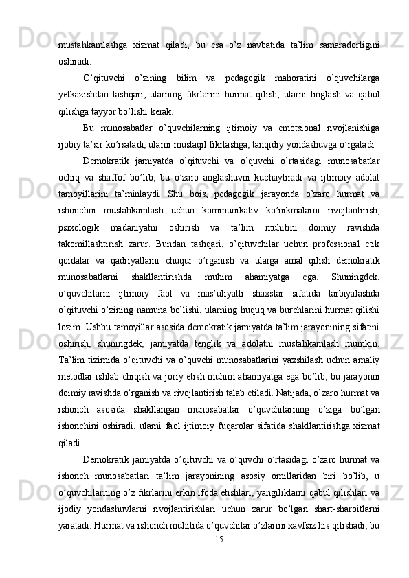 mustahkamlashga   xizmat   qiladi,   bu   esa   o’z   navbatida   ta’lim   samaradorligini
oshiradi. 
O’qituvchi   o’zining   bilim   va   pedagogik   mahoratini   o’quvchilarga
yetkazishdan   tashqari,   ularning   fikrlarini   hurmat   qilish,   ularni   tinglash   va   qabul
qilishga tayyor bo’lishi kerak. 
Bu   munosabatlar   o’quvchilarning   ijtimoiy   va   emotsional   rivojlanishiga
ijobiy ta’sir ko’rsatadi, ularni mustaqil fikrlashga, tanqidiy yondashuvga o’rgatadi. 
Demokratik   jamiyatda   o’qituvchi   va   o’quvchi   o’rtasidagi   munosabatlar
ochiq   va   shaffof   bo’lib,   bu   o’zaro   anglashuvni   kuchaytiradi   va   ijtimoiy   adolat
tamoyillarini   ta’minlaydi.   Shu   bois,   pedagogik   jarayonda   o’zaro   hurmat   va
ishonchni   mustahkamlash   uchun   kommunikativ   ko’nikmalarni   rivojlantirish,
psixologik   madaniyatni   oshirish   va   ta’lim   muhitini   doimiy   ravishda
takomillashtirish   zarur.   Bundan   tashqari,   o’qituvchilar   uchun   professional   etik
qoidalar   va   qadriyatlarni   chuqur   o’rganish   va   ularga   amal   qilish   demokratik
munosabatlarni   shakllantirishda   muhim   ahamiyatga   ega.   Shuningdek,
o’quvchilarni   ijtimoiy   faol   va   mas’uliyatli   shaxslar   sifatida   tarbiyalashda
o’qituvchi o’zining namuna bo’lishi, ularning huquq va burchlarini hurmat qilishi
lozim. Ushbu tamoyillar asosida demokratik jamiyatda ta’lim jarayonining sifatini
oshirish,   shuningdek,   jamiyatda   tenglik   va   adolatni   mustahkamlash   mumkin.
Ta’lim   tizimida   o’qituvchi   va   o’quvchi   munosabatlarini   yaxshilash   uchun   amaliy
metodlar ishlab chiqish va joriy etish muhim ahamiyatga ega bo’lib, bu jarayonni
doimiy ravishda o’rganish va rivojlantirish talab etiladi. Natijada, o’zaro hurmat va
ishonch   asosida   shakllangan   munosabatlar   o’quvchilarning   o’ziga   bo’lgan
ishonchini   oshiradi,   ularni   faol   ijtimoiy   fuqarolar   sifatida   shakllantirishga   xizmat
qiladi.
Demokratik  jamiyatda   o’qituvchi   va  o’quvchi   o’rtasidagi   o’zaro   hurmat   va
ishonch   munosabatlari   ta’lim   jarayonining   asosiy   omillaridan   biri   bo’lib,   u
o’quvchilarning o’z fikrlarini erkin ifoda etishlari, yangiliklarni qabul qilishlari va
ijodiy   yondashuvlarni   rivojlantirishlari   uchun   zarur   bo’lgan   shart-sharoitlarni
yaratadi. Hurmat va ishonch muhitida o’quvchilar o’zlarini xavfsiz his qilishadi, bu
15 