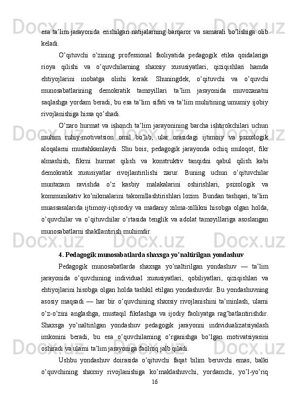 esa   ta’lim   jarayonida  erishilgan   natijalarning  barqaror   va   samarali   bo’lishiga   olib
keladi. 
O’qituvchi   o’zining   professional   faoliyatida   pedagogik   etika   qoidalariga
rioya   qilishi   va   o’quvchilarning   shaxsiy   xususiyatlari,   qiziqishlari   hamda
ehtiyojlarini   inobatga   olishi   kerak.   Shuningdek,   o’qituvchi   va   o’quvchi
munosabatlarining   demokratik   tamoyillari   ta’lim   jarayonida   muvozanatni
saqlashga yordam beradi, bu esa ta’lim sifati va ta’lim muhitining umumiy ijobiy
rivojlanishiga hissa qo’shadi. 
O’zaro   hurmat   va   ishonch   ta’lim   jarayonining   barcha   ishtirokchilari   uchun
muhim   ruhiy-motivatsion   omil   bo’lib,   ular   orasidagi   ijtimoiy   va   psixologik
aloqalarni   mustahkamlaydi.   Shu   bois,   pedagogik   jarayonda   ochiq   muloqot,   fikr
almashish,   fikrni   hurmat   qilish   va   konstruktiv   tanqidni   qabul   qilish   kabi
demokratik   xususiyatlar   rivojlantirilishi   zarur.   Buning   uchun   o’qituvchilar
muntazam   ravishda   o’z   kasbiy   malakalarini   oshirishlari,   psixologik   va
kommunikativ ko’nikmalarini   takomillashtirishlari   lozim. Bundan  tashqari,  ta’lim
muassasalarida   ijtimoiy-iqtisodiy   va   madaniy   xilma-xillikni   hisobga   olgan   holda,
o’quvchilar   va   o’qituvchilar   o’rtasida   tenglik   va   adolat   tamoyillariga   asoslangan
munosabatlarni shakllantirish muhimdir.
4. Pedagogik munosabatlarda shaxsga yo’naltirilgan yondashuv
Pedagogik   munosabatlarda   shaxsga   yo’naltirilgan   yondashuv   —   ta’lim
jarayonida   o’quvchining   individual   xususiyatlari,   qobiliyatlari,   qiziqishlari   va
ehtiyojlarini hisobga olgan holda tashkil etilgan yondashuvdir. Bu yondashuvning
asosiy   maqsadi   —   har   bir   o’quvchining   shaxsiy   rivojlanishini   ta’minlash,   ularni
o’z-o’zini   anglashga,   mustaqil   fikrlashga   va   ijodiy   faoliyatga   rag’batlantirishdir.
Shaxsga   yo’naltirilgan   yondashuv   pedagogik   jarayonni   individualizatsiyalash
imkonini   beradi,   bu   esa   o’quvchilarning   o’rganishga   bo’lgan   motivatsiyasini
oshiradi va ularni ta’lim jarayoniga faolroq jalb qiladi. 
Ushbu   yondashuv   doirasida   o’qituvchi   faqat   bilim   beruvchi   emas,   balki
o’quvchining   shaxsiy   rivojlanishiga   ko’maklashuvchi,   yordamchi,   yo’l-yo’riq
16 