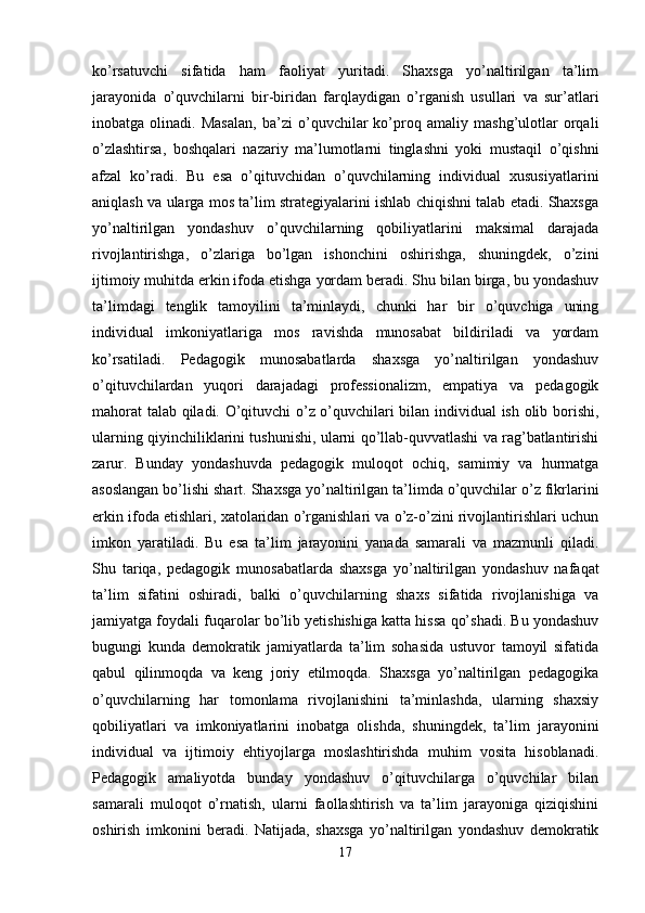 ko’rsatuvchi   sifatida   ham   faoliyat   yuritadi.   Shaxsga   yo’naltirilgan   ta’lim
jarayonida   o’quvchilarni   bir-biridan   farqlaydigan   o’rganish   usullari   va   sur’atlari
inobatga   olinadi.   Masalan,   ba’zi   o’quvchilar   ko’proq   amaliy   mashg’ulotlar   orqali
o’zlashtirsa,   boshqalari   nazariy   ma’lumotlarni   tinglashni   yoki   mustaqil   o’qishni
afzal   ko’radi.   Bu   esa   o’qituvchidan   o’quvchilarning   individual   xususiyatlarini
aniqlash va ularga mos ta’lim strategiyalarini ishlab chiqishni talab etadi. Shaxsga
yo’naltirilgan   yondashuv   o’quvchilarning   qobiliyatlarini   maksimal   darajada
rivojlantirishga,   o’zlariga   bo’lgan   ishonchini   oshirishga,   shuningdek,   o’zini
ijtimoiy muhitda erkin ifoda etishga yordam beradi. Shu bilan birga, bu yondashuv
ta’limdagi   tenglik   tamoyilini   ta’minlaydi,   chunki   har   bir   o’quvchiga   uning
individual   imkoniyatlariga   mos   ravishda   munosabat   bildiriladi   va   yordam
ko’rsatiladi.   Pedagogik   munosabatlarda   shaxsga   yo’naltirilgan   yondashuv
o’qituvchilardan   yuqori   darajadagi   professionalizm,   empatiya   va   pedagogik
mahorat  talab qiladi. O’qituvchi o’z o’quvchilari bilan individual ish olib borishi,
ularning qiyinchiliklarini tushunishi, ularni qo’llab-quvvatlashi va rag’batlantirishi
zarur.   Bunday   yondashuvda   pedagogik   muloqot   ochiq,   samimiy   va   hurmatga
asoslangan bo’lishi shart. Shaxsga yo’naltirilgan ta’limda o’quvchilar o’z fikrlarini
erkin ifoda etishlari, xatolaridan o’rganishlari va o’z-o’zini rivojlantirishlari uchun
imkon   yaratiladi.   Bu   esa   ta’lim   jarayonini   yanada   samarali   va   mazmunli   qiladi.
Shu   tariqa,   pedagogik   munosabatlarda   shaxsga   yo’naltirilgan   yondashuv   nafaqat
ta’lim   sifatini   oshiradi,   balki   o’quvchilarning   shaxs   sifatida   rivojlanishiga   va
jamiyatga foydali fuqarolar bo’lib yetishishiga katta hissa qo’shadi. Bu yondashuv
bugungi   kunda   demokratik   jamiyatlarda   ta’lim   sohasida   ustuvor   tamoyil   sifatida
qabul   qilinmoqda   va   keng   joriy   etilmoqda.   Shaxsga   yo’naltirilgan   pedagogika
o’quvchilarning   har   tomonlama   rivojlanishini   ta’minlashda,   ularning   shaxsiy
qobiliyatlari   va   imkoniyatlarini   inobatga   olishda,   shuningdek,   ta’lim   jarayonini
individual   va   ijtimoiy   ehtiyojlarga   moslashtirishda   muhim   vosita   hisoblanadi.
Pedagogik   amaliyotda   bunday   yondashuv   o’qituvchilarga   o’quvchilar   bilan
samarali   muloqot   o’rnatish,   ularni   faollashtirish   va   ta’lim   jarayoniga   qiziqishini
oshirish   imkonini   beradi.   Natijada,   shaxsga   yo’naltirilgan   yondashuv   demokratik
17 