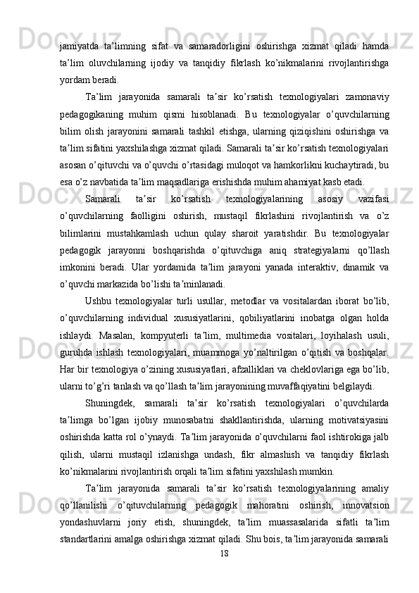 jamiyatda   ta’limning   sifat   va   samaradorligini   oshirishga   xizmat   qiladi   hamda
ta’lim   oluvchilarning   ijodiy   va   tanqidiy   fikrlash   ko’nikmalarini   rivojlantirishga
yordam beradi.
Ta’lim   jarayonida   samarali   ta sir   ko’rsatish   texnologiyalari   zamonaviyʼ
pedagogikaning   muhim   qismi   hisoblanadi.   Bu   texnologiyalar   o’quvchilarning
bilim   olish   jarayonini   samarali   tashkil   etishga,   ularning   qiziqishini   oshirishga   va
ta lim sifatini yaxshilashga xizmat qiladi. Samarali ta sir ko’rsatish texnologiyalari	
ʼ ʼ
asosan o’qituvchi va o’quvchi o’rtasidagi muloqot va hamkorlikni kuchaytiradi, bu
esa o’z navbatida ta lim maqsadlariga erishishda muhim ahamiyat kasb etadi.	
ʼ
Samarali   ta sir   ko’rsatish   texnologiyalarining   asosiy   vazifasi
ʼ
o’quvchilarning   faolligini   oshirish,   mustaqil   fikrlashini   rivojlantirish   va   o’z
bilimlarini   mustahkamlash   uchun   qulay   sharoit   yaratishdir.   Bu   texnologiyalar
pedagogik   jarayonni   boshqarishda   o’qituvchiga   aniq   strategiyalarni   qo’llash
imkonini   beradi.   Ular   yordamida   ta lim   jarayoni   yanada   interaktiv,   dinamik   va	
ʼ
o’quvchi markazida bo’lishi ta minlanadi.	
ʼ
Ushbu   texnologiyalar   turli   usullar,   metodlar   va   vositalardan   iborat   bo’lib,
o’quvchilarning   individual   xususiyatlarini,   qobiliyatlarini   inobatga   olgan   holda
ishlaydi.   Masalan,   kompyuterli   ta lim,   multimedia   vositalari,   loyihalash   usuli,	
ʼ
guruhda   ishlash   texnologiyalari,   muammoga   yo’naltirilgan   o’qitish   va   boshqalar.
Har bir texnologiya o’zining xususiyatlari, afzalliklari va cheklovlariga ega bo’lib,
ularni to’g’ri tanlash va qo’llash ta lim jarayonining muvaffaqiyatini belgilaydi.
ʼ
Shuningdek,   samarali   ta sir   ko’rsatish   texnologiyalari   o’quvchilarda
ʼ
ta limga   bo’lgan   ijobiy   munosabatni   shakllantirishda,   ularning   motivatsiyasini	
ʼ
oshirishda katta rol o’ynaydi. Ta lim jarayonida o’quvchilarni faol ishtirokiga jalb	
ʼ
qilish,   ularni   mustaqil   izlanishga   undash,   fikr   almashish   va   tanqidiy   fikrlash
ko’nikmalarini rivojlantirish orqali ta lim sifatini yaxshilash mumkin.	
ʼ
Ta lim   jarayonida   samarali   ta sir   ko’rsatish   texnologiyalarining   amaliy	
ʼ ʼ
qo’llanilishi   o’qituvchilarning   pedagogik   mahoratini   oshirish,   innovatsion
yondashuvlarni   joriy   etish,   shuningdek,   ta lim   muassasalarida   sifatli   ta lim	
ʼ ʼ
standartlarini amalga oshirishga xizmat qiladi. Shu bois, ta lim jarayonida samarali	
ʼ
18 