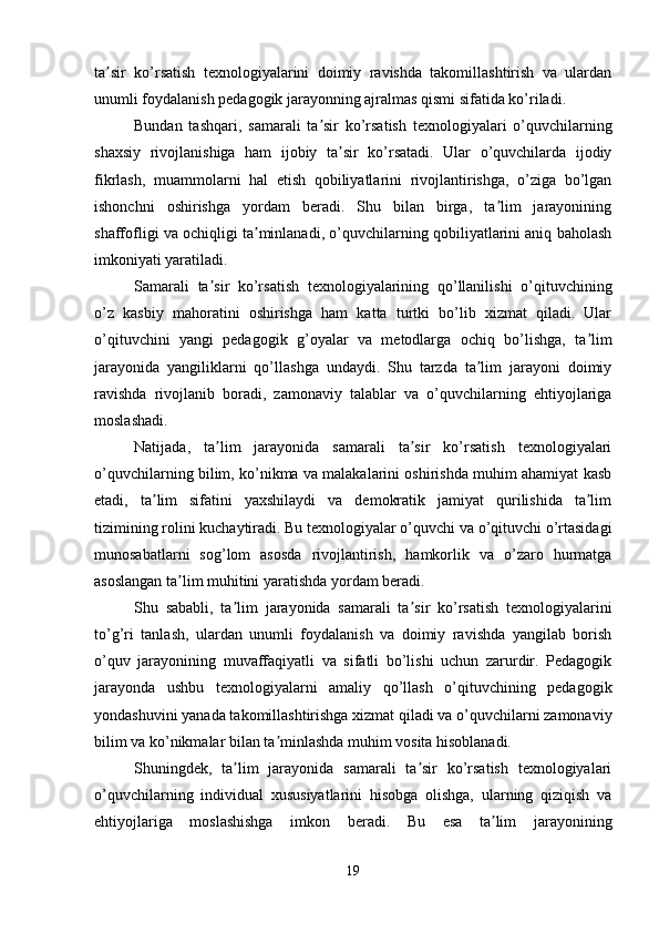 ta sir   ko’rsatish   texnologiyalarini   doimiy   ravishda   takomillashtirish   va   ulardanʼ
unumli foydalanish pedagogik jarayonning ajralmas qismi sifatida ko’riladi.
Bundan   tashqari,   samarali   ta sir   ko’rsatish   texnologiyalari   o’quvchilarning	
ʼ
shaxsiy   rivojlanishiga   ham   ijobiy   ta sir   ko’rsatadi.   Ular   o’quvchilarda   ijodiy	
ʼ
fikrlash,   muammolarni   hal   etish   qobiliyatlarini   rivojlantirishga,   o’ziga   bo’lgan
ishonchni   oshirishga   yordam   beradi.   Shu   bilan   birga,   ta lim   jarayonining	
ʼ
shaffofligi va ochiqligi ta minlanadi, o’quvchilarning qobiliyatlarini aniq baholash	
ʼ
imkoniyati yaratiladi.
Samarali   ta sir   ko’rsatish   texnologiyalarining   qo’llanilishi   o’qituvchining	
ʼ
o’z   kasbiy   mahoratini   oshirishga   ham   katta   turtki   bo’lib   xizmat   qiladi.   Ular
o’qituvchini   yangi   pedagogik   g’oyalar   va   metodlarga   ochiq   bo’lishga,   ta lim	
ʼ
jarayonida   yangiliklarni   qo’llashga   undaydi.   Shu   tarzda   ta lim   jarayoni   doimiy	
ʼ
ravishda   rivojlanib   boradi,   zamonaviy   talablar   va   o’quvchilarning   ehtiyojlariga
moslashadi.
Natijada,   ta lim   jarayonida   samarali   ta sir   ko’rsatish   texnologiyalari	
ʼ ʼ
o’quvchilarning bilim, ko’nikma va malakalarini oshirishda muhim ahamiyat kasb
etadi,   ta lim   sifatini   yaxshilaydi   va   demokratik   jamiyat   qurilishida   ta lim	
ʼ ʼ
tizimining rolini kuchaytiradi. Bu texnologiyalar o’quvchi va o’qituvchi o’rtasidagi
munosabatlarni   sog’lom   asosda   rivojlantirish,   hamkorlik   va   o’zaro   hurmatga
asoslangan ta lim muhitini yaratishda yordam beradi.	
ʼ
Shu   sababli,   ta lim   jarayonida   samarali   ta sir   ko’rsatish   texnologiyalarini	
ʼ ʼ
to’g’ri   tanlash,   ulardan   unumli   foydalanish   va   doimiy   ravishda   yangilab   borish
o’quv   jarayonining   muvaffaqiyatli   va   sifatli   bo’lishi   uchun   zarurdir.   Pedagogik
jarayonda   ushbu   texnologiyalarni   amaliy   qo’llash   o’qituvchining   pedagogik
yondashuvini yanada takomillashtirishga xizmat qiladi va o’quvchilarni zamonaviy
bilim va ko’nikmalar bilan ta minlashda muhim vosita hisoblanadi.	
ʼ
Shuningdek,   ta lim   jarayonida   samarali   ta sir   ko’rsatish   texnologiyalari	
ʼ ʼ
o’quvchilarning   individual   xususiyatlarini   hisobga   olishga,   ularning   qiziqish   va
ehtiyojlariga   moslashishga   imkon   beradi.   Bu   esa   ta lim   jarayonining	
ʼ
19 