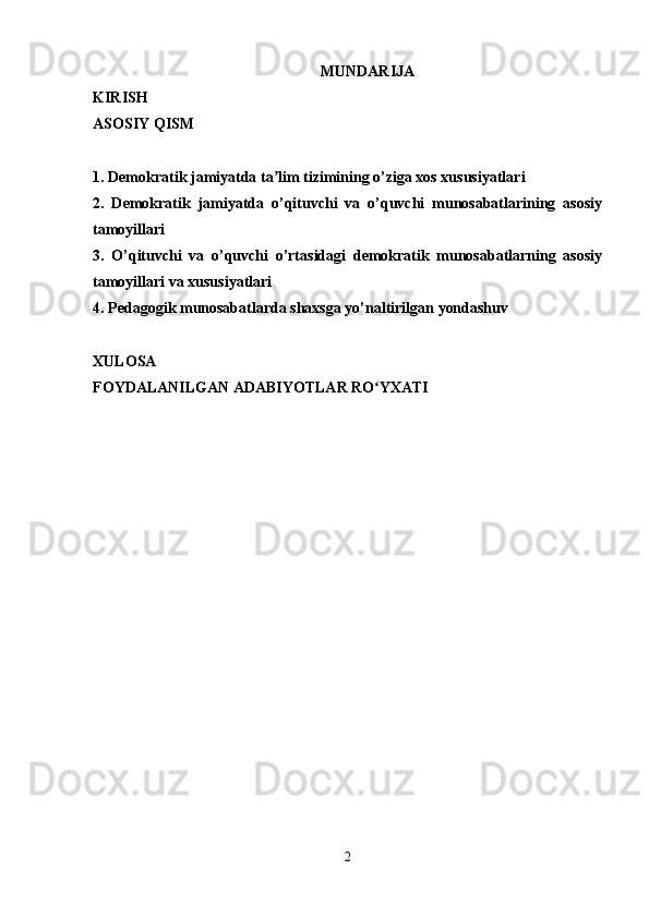 MUNDARIJA
KIRISH
ASOSIY QISM
1. Demokratik jamiyatda ta lim tizimining o’ziga xos xususiyatlariʼ
2.   Demokratik   jamiyatda   o’qituvchi   va   o’quvchi   munosabatlarining   asosiy
tamoyillari
3.   O’qituvchi   va   o’quvchi   o’rtasidagi   demokratik   munosabatlarning   asosiy
tamoyillari va xususiyatlari
4. Pedagogik munosabatlarda shaxsga yo’naltirilgan yondashuv
XULOSA
FOYDALANILGAN ADABIYOTLAR RO YXATI	
ʻ
2 