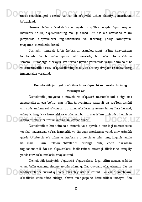 moslashuvchanligini   oshiradi   va   har   bir   o’quvchi   uchun   shaxsiy   yondashuvni
ta minlaydi.ʼ
Samarali   ta sir   ko’rsatish   texnologiyalarini   qo’llash   orqali   o’quv   jarayoni	
ʼ
interaktiv   bo’lib,   o’quvchilarning   faolligi   oshadi.   Bu   esa   o’z   navbatida   ta lim	
ʼ
jarayonida   o’quvchilarni   rag’batlantirish   va   ularning   ijodiy   salohiyatini
rivojlantirish imkonini beradi.
Natijada,   samarali   ta sir   ko’rsatish   texnologiyalari   ta lim   jarayonining	
ʼ ʼ
barcha   ishtirokchilari   uchun   ijobiy   muhit   yaratadi,   ularni   o’zaro   hamkorlik   va
samarali   muloqotga   chorlaydi.   Bu   texnologiyalar   yordamida   ta lim   tizimida   sifat	
ʼ
va samaradorlik oshadi, o’quvchilarning kasbiy va shaxsiy rivojlanishi uchun keng
imkoniyatlar yaratiladi. 
Demokratik jamiyatda o’qituvchi va o’quvchi munosabatlarining
xususiyatlari
Demokratik   jamiyatda   o’qituvchi   va   o’quvchi   munosabatlari   o’ziga   xos
xususiyatlarga   ega   bo’lib,   ular   ta’lim   jarayonining   samarali   va   sog’lom   tashkil
etilishida   muhim   rol   o’ynaydi.   Bu   munosabatlarning   asosiy   tamoyillari   hurmat,
ochiqlik, tenglik va hamkorlikka asoslangan bo’lib, ular ta’lim muhitida ishonch va
o’zaro tushunishni mustahkamlashga xizmat qiladi.
Demokratik ta’lim tizimida o’qituvchi va o’quvchi o’rtasidagi munosabatda
vertikal   nazoratdan   ko’ra,   hamkorlik   va   dialogga   asoslangan   yondashuv   ustunlik
qiladi.   O’qituvchi   o’z   bilim   va   tajribasini   o’quvchilar   bilan   teng   huquqli   tarzda
bo’lishadi,   ularni   fikr-mulohazalarini   hisobga   olib,   erkin   fikrlashga
rag’batlantiradi.   Bu   esa   o’quvchilarni   faollashtiradi,   mustaqil   fikrlash   va   tanqidiy
yondashuv ko’nikmalarini rivojlantiradi.
Demokratik   jamiyatda   o’qituvchi   o’quvchilarni   faqat   bilim   manbai   sifatida
emas,   balki   ularning   shaxsiy   rivojlanishini   qo’llab-quvvatlovchi,   ularning   fikr   va
his-tuyg’ularini   hurmat   qiluvchi   murabbiy   sifatida   ko’radi.   Bu   esa   o’quvchilarni
o’z   fikrini   erkin   ifoda   etishga,   o’zaro   muloqotga   va   hamkorlikka   undaydi.   Shu
20 