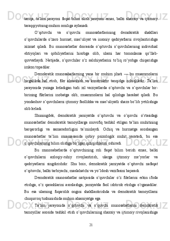tariqa,   ta’lim   jarayoni   faqat   bilim   olish   jarayoni   emas,   balki   shaxsiy   va   ijtimoiy
taraqqiyotning muhim omiliga aylanadi.
O’qituvchi   va   o’quvchi   munosabatlarining   demokratik   shakllari
o’quvchilarda   o’zaro   hurmat,   mas’uliyat   va   insoniy   qadriyatlarni   rivojlantirishga
xizmat   qiladi.   Bu   munosabatlar   doirasida   o’qituvchi   o’quvchilarning   individual
ehtiyojlari   va   qobiliyatlarini   hisobga   olib,   ularni   har   tomonlama   qo’llab-
quvvatlaydi.   Natijada,   o’quvchilar   o’z   salohiyatlarini   to’liq   ro’yobga   chiqarishga
imkon topadilar.
Demokratik   munosabatlarning   yana   bir   muhim   jihati   —   bu   muammolarni
birgalikda   hal   etish,   fikr   almashish   va   konstruktiv   tanqidga   ochiqlikdir.   Ta’lim
jarayonida   yuzaga   keladigan   turli   xil   vaziyatlarda   o’qituvchi   va   o’quvchilar   bir-
birining   fikrlarini   inobatga   olib,   muammolarni   hal   qilishga   harakat   qiladi.   Bu
yondashuv o’quvchilarni ijtimoiy faollikka va mas’uliyatli shaxs bo’lib yetilishiga
olib keladi.
Shuningdek,   demokratik   jamiyatda   o’qituvchi   va   o’quvchi   o’rtasidagi
munosabatlar   demokratik   tamoyillarga   muvofiq   tashkil   etilgan   ta’lim   muhitining
barqarorligi   va   samaradorligini   ta’minlaydi.   Ochiq   va   hurmatga   asoslangan
munosabatlar   ta’lim   muassasasida   ijobiy   psixologik   muhit   yaratadi,   bu   esa
o’quvchilarning bilim olishga bo’lgan qiziqishlarini oshiradi.
Bu   munosabatlarda   o’qituvchining   roli   faqat   bilim   berish   emas,   balki
o’quvchilarni   axloqiy-ruhiy   rivojlantirish,   ularga   ijtimoiy   me’yorlar   va
qadriyatlarni   singdirishdir.   Shu   bois,   demokratik   jamiyatda   o’qituvchi   nafaqat
o’qituvchi, balki tarbiyachi, maslahatchi va yo’ldosh vazifasini bajaradi.
Demokratik   munosabatlar   natijasida   o’quvchilar   o’z   fikrlarini   erkin   ifoda
etishga,   o’z   qarashlarini   asoslashga,   jamiyatda   faol   ishtirok   etishga   o’rganadilar.
Bu   esa   ularning   fuqarolik   ongini   shakllantirishda   va   demokratik   tamoyillarni
chuqurroq tushunishida muhim ahamiyatga ega.
Ta’lim   jarayonida   o’qituvchi   va   o’quvchi   munosabatlarini   demokratik
tamoyillar  asosida  tashkil  etish o’quvchilarning shaxsiy  va ijtimoiy rivojlanishiga
21 