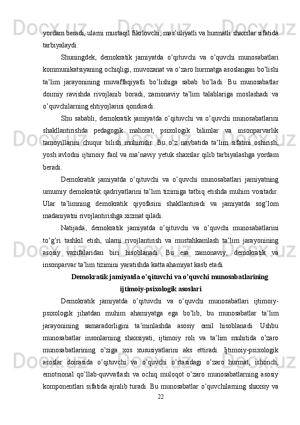 yordam beradi, ularni mustaqil fikrlovchi, mas’uliyatli va hurmatli shaxslar sifatida
tarbiyalaydi.
Shuningdek,   demokratik   jamiyatda   o’qituvchi   va   o’quvchi   munosabatlari
kommunikatsiyaning ochiqligi, muvozanat va o’zaro hurmatga asoslangan bo’lishi
ta’lim   jarayonining   muvaffaqiyatli   bo’lishiga   sabab   bo’ladi.   Bu   munosabatlar
doimiy   ravishda   rivojlanib   boradi,   zamonaviy   ta’lim   talablariga   moslashadi   va
o’quvchilarning ehtiyojlarini qondiradi.
Shu   sababli,   demokratik   jamiyatda   o’qituvchi   va   o’quvchi   munosabatlarini
shakllantirishda   pedagogik   mahorat,   psixologik   bilimlar   va   insonparvarlik
tamoyillarini   chuqur   bilish   muhimdir.   Bu   o’z   navbatida   ta’lim   sifatini   oshirish,
yosh avlodni ijtimoiy faol va ma’naviy yetuk shaxslar  qilib tarbiyalashga yordam
beradi.
Demokratik   jamiyatda   o’qituvchi   va   o’quvchi   munosabatlari   jamiyatning
umumiy demokratik qadriyatlarini  ta’lim  tizimiga tatbiq etishda muhim vositadir.
Ular   ta’limning   demokratik   qiyofasini   shakllantiradi   va   jamiyatda   sog’lom
madaniyatni rivojlantirishga xizmat qiladi.
Natijada,   demokratik   jamiyatda   o’qituvchi   va   o’quvchi   munosabatlarini
to’g’ri   tashkil   etish,   ularni   rivojlantirish   va   mustahkamlash   ta’lim   jarayonining
asosiy   vazifalaridan   biri   hisoblanadi.   Bu   esa   zamonaviy,   demokratik   va
insonparvar ta’lim tizimini yaratishda katta ahamiyat kasb etadi.
Demokratik jamiyatda o’qituvchi va o’quvchi munosabatlarining
ijtimoiy-psixologik asoslari
Demokratik   jamiyatda   o’qituvchi   va   o’quvchi   munosabatlari   ijtimoiy-
psixologik   jihatdan   muhim   ahamiyatga   ega   bo’lib,   bu   munosabatlar   ta’lim
jarayonining   samaradorligini   ta’minlashda   asosiy   omil   hisoblanadi.   Ushbu
munosabatlar   insonlarning   shaxsiyati,   ijtimoiy   roli   va   ta’lim   muhitida   o’zaro
munosabatlarining   o’ziga   xos   xususiyatlarini   aks   ettiradi.   Ijtimoiy-psixologik
asoslar   doirasida   o’qituvchi   va   o’quvchi   o’rtasidagi   o’zaro   hurmat,   ishonch,
emotsional   qo’llab-quvvatlash   va   ochiq   muloqot   o’zaro   munosabatlarning   asosiy
komponentlari sifatida ajralib turadi. Bu munosabatlar o’quvchilarning shaxsiy va
22 