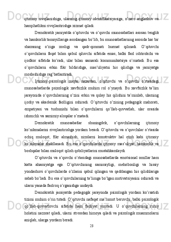 ijtimoiy   rivojlanishiga,   ularning   ijtimoiy   identifikatsiyasiga,   o’zaro   anglashuv   va
hamjihatlikni rivojlantirishga xizmat qiladi.
Demokratik jamiyatda o’qituvchi  va o’quvchi  munosabatlari  asosan  tenglik
va hamkorlik tamoyillariga asoslangan bo’lib, bu munosabatlarning asosida har bir
shaxsning   o’ziga   xosligi   va   qadr-qimmati   hurmat   qilinadi.   O’qituvchi
o’quvchilarni   faqat   bilim   qabul   qiluvchi   sifatida   emas,   balki   faol   ishtirokchi   va
ijodkor   sifatida   ko’radi,   ular   bilan   samarali   kommunikatsiya   o’rnatadi.   Bu   esa
o’quvchilarni   erkin   fikr   bildirishga,   mas’uliyatni   his   qilishga   va   jamiyatga
moslashishga rag’batlantiradi.
Ijtimoiy-psixologik   nuqtai   nazardan,   o’qituvchi   va   o’quvchi   o’rtasidagi
munosabatlarda   psixologik   xavfsizlik   muhim   rol   o’ynaydi.   Bu   xavfsizlik   ta’lim
jarayonida   o’quvchilarning   o’zini   erkin   va   qulay   his   qilishini   ta’minlab,   ularning
ijodiy   va   akademik   faolligini   oshiradi.   O’qituvchi   o’zining   pedagogik   mahorati,
empatiyasi   va   tushunishi   bilan   o’quvchilarni   qo’llab-quvvatlab,   ular   orasida
ishonchli va samimiy aloqalar o’rnatadi.
Demokratik   munosabatlar   shuningdek,   o’quvchilarning   ijtimoiy
ko’nikmalarini rivojlantirishga yordam beradi. O’qituvchi va o’quvchilar o’rtasida
ochiq   muloqot,   fikr   almashish,   nizolarni   konstruktiv   hal   etish   kabi   ijtimoiy
ko’nikmalar   shakllanadi.   Bu   esa   o’quvchilarda   ijtimoiy   mas’uliyat,   hamkorlik   va
boshqalar bilan muloqot qilish qobiliyatlarini mustahkamlaydi.
O’qituvchi  va o’quvchi  o’rtasidagi  munosabatlarda emotsional  omillar  ham
katta   ahamiyatga   ega.   O’qituvchining   samimiyligi,   mehribonligi   va   hissiy
yondashuvi   o’quvchilarda   o’zlarini   qabul   qilingan   va   qadrlangan   his   qilishlariga
sabab bo’ladi. Bu esa o’quvchilarning ta’limga bo’lgan motivatsiyasini oshiradi va
ularni yanada faolroq o’rganishga undaydi.
Demokratik   jamiyatda   pedagogik   jarayonda   psixologik   yordam   ko’rsatish
tizimi muhim o’rin tutadi. O’qituvchi nafaqat ma’lumot beruvchi, balki psixologik
qo’llab-quvvatlovchi   sifatida   ham   faoliyat   yuritadi.   U   o’quvchilarning   ruhiy
holatini nazorat qiladi, ularni stressdan himoya qiladi va psixologik muammolarni
aniqlab, ularga yordam beradi.
23 