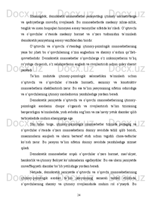 Shuningdek,   demokratik   munosabatlar   jamiyatdagi   ijtimoiy   normativlarga
va   qadriyatlarga   muvofiq   rivojlanadi.   Bu   munosabatlarda   madaniy   xilma-xillik,
tenglik va inson huquqlari himoyasi asosiy tamoyillar sifatida ko’riladi. O’qituvchi
va   o’quvchilar   o’rtasida   madaniy   hurmat   va   o’zaro   tushunishni   ta’minlash
demokratik jamiyatning asosiy vazifalaridan biridir.
O’qituvchi   va   o’quvchi   o’rtasidagi   ijtimoiy-psixologik   munosabatlarning
yana   bir   jihati   bu   o’quvchilarning   o’zini   anglashini   va   shaxsiy   o’sishini   qo’llab-
quvvatlashdir.   Demokratik   munosabatlar   o’quvchilarga   o’z   imkoniyatlarini   to’liq
ro’yobga chiqarish, o’z salohiyatlarini anglash va rivojlantirish uchun qulay sharoit
yaratadi.
Ta’lim   muhitida   ijtimoiy-psixologik   salomatlikni   ta’minlash   uchun
o’qituvchi   va   o’quvchilar   o’rtasida   hurmatli,   samimiy   va   konstruktiv
munosabatlarni  shakllantirish zarur. Bu esa  ta’lim  jarayonining sifatini oshirishga
va o’quvchilarning ijtimoiy moslashuvini yaxshilashga yordam beradi.
Demokratik   jamiyatda   o’qituvchi   va   o’quvchi   munosabatlarining   ijtimoiy-
psixologik   asoslarini   chuqur   o’rganish   va   rivojlantirish   ta’lim   tizimining
barqarorligini ta’minlashda, yosh avlodni sog’lom va ma’naviy yetuk shaxslar qilib
tarbiyalashda muhim ahamiyatga ega.
Shu   bilan   birga,   ijtimoiy-psixologik   munosabatlar   tizimida   pedagog   va
o’quvchilar   o’rtasida   o’zaro   munosabatlarni   doimiy   ravishda   tahlil   qilib   borish,
muammolarni   aniqlash   va   ularni   bartaraf   etish   uchun   tegishli   chora-tadbirlar
ko’rish   zarur.   Bu   jarayon   ta’lim   sifatini   doimiy   ravishda   yaxshilashga   xizmat
qiladi.
Demokratik   munosabatlar   orqali   o’quvchilar   o’zaro   hurmat,   mas’uliyat,
hamkorlik va ijtimoiy faoliyat ko’nikmalarini egallaydilar. Bu esa ularni jamiyatda
muvaffaqiyatli shaxslar bo’lib yetilishiga yordam beradi.
Natijada,   demokratik   jamiyatda   o’qituvchi   va   o’quvchi   munosabatlarining
ijtimoiy-psixologik   asoslari   ta’lim   jarayonining   samarali   tashkil   etilishida,
o’quvchilarning   shaxsiy   va   ijtimoiy   rivojlanishida   muhim   rol   o’ynaydi.   Bu
24