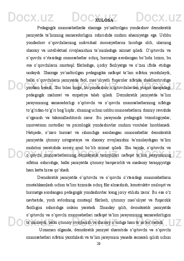 XULOSA
Pedagogik   munosabatlarda   shaxsga   yo’naltirilgan   yondashuv   demokratik
jamiyatda   ta’limning   samaradorligini   oshirishda   muhim   ahamiyatga   ega.   Ushbu
yondashuv   o’quvchilarning   individual   xususiyatlarini   hisobga   olib,   ularning
shaxsiy   va   intellektual   rivojlanishini   ta’minlashga   xizmat   qiladi.   O’qituvchi   va
o’quvchi   o’rtasidagi   munosabatlar   ochiq,   hurmatga   asoslangan   bo’lishi   lozim,   bu
esa   o’quvchilarni   mustaqil   fikrlashga,   ijodiy   faoliyatga   va   o’zini   ifoda   etishga
undaydi.   Shaxsga   yo’naltirilgan   pedagogika   nafaqat   ta’lim   sifatini   yaxshilaydi,
balki   o’quvchilarni   jamiyatda   faol,   mas’uliyatli   fuqarolar   sifatida   shakllantirishga
yordam beradi. Shu bilan birga, bu yondashuv o’qituvchilardan yuqori darajadagi
pedagogik   mahorat   va   empatiya   talab   qiladi.   Demokratik   jamiyatda   ta’lim
jarayonining   samaradorligi   o’qituvchi   va   o’quvchi   munosabatlarining   sifatiga
to’g’ridan-to’g’ri bog’liqdir, shuning uchun ushbu munosabatlarni doimiy ravishda
o’rganish   va   takomillashtirish   zarur.   Bu   jarayonda   pedagogik   texnologiyalar,
innovatsion   metodlar   va   psixologik   yondashuvlar   muhim   vositalar   hisoblanadi.
Natijada,   o’zaro   hurmat   va   ishonchga   asoslangan   munosabatlar   demokratik
jamiyatda   ijtimoiy   integratsiya   va   shaxsiy   rivojlanishni   ta’minlaydigan   ta’lim
muhitini   yaratishda   asosiy   omil   bo’lib   xizmat   qiladi.   Shu   tarzda,   o’qituvchi   va
o’quvchi   munosabatlarining   demokratik   tamoyillari   nafaqat   ta’lim   jarayonining
sifatini   oshirishga,   balki   jamiyatda   ijtimoiy   barqarorlik   va   madaniy   taraqqiyotga
ham katta hissa qo’shadi. 
Demokratik   jamiyatda   o’qituvchi   va   o’quvchi   o’rtasidagi   munosabatlarni
mustahkamlash uchun ta’lim tizimida ochiq fikr almashish, konstruktiv muloqot va
hurmatga asoslangan pedagogik yondashuvlar keng joriy etilishi zarur. Bu esa o’z
navbatida,   yosh   avlodning   mustaqil   fikrlash,   ijtimoiy   mas’uliyat   va   fuqarolik
faolligini   oshirishga   imkon   yaratadi.   Shunday   qilib,   demokratik   jamiyatda
o’qituvchi   va o’quvchi   munosabatlari  nafaqat   ta’lim   jarayonining  samaradorligini
ta’minlaydi, balki ijtimoiy rivojlanish va shaxsiy o’sishga ham ta’sir ko’rsatadi.
  Umuman   olganda,   demokratik   jamiyat   sharoitida   o’qituvchi   va   o’quvchi
munosabatlari sifatini yaxshilash va ta’lim jarayonini yanada samarali qilish uchun
26 