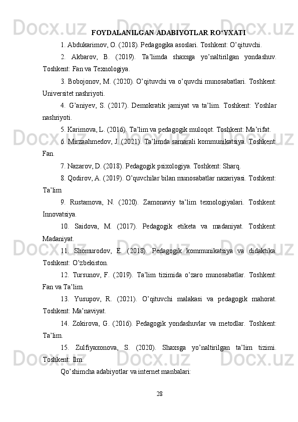 FOYDALANILGAN ADABIYOTLAR RO YXATIʻ
1. Abdukarimov, O. (2018). Pedagogika asoslari. Toshkent: O’qituvchi.
2.   Akbarov,   B.   (2019).   Ta’limda   shaxsga   yo’naltirilgan   yondashuv.
Toshkent: Fan va Texnologiya.
3. Bobojonov, M. (2020). O’qituvchi va o’quvchi munosabatlari. Toshkent:
Universitet nashriyoti.
4.   G’aniyev,   S.   (2017).   Demokratik   jamiyat   va   ta’lim.   Toshkent:   Yoshlar
nashriyoti.
5. Karimova, L. (2016). Ta’lim va pedagogik muloqot. Toshkent: Ma’rifat.
6. Mirzaahmedov, J. (2021). Ta’limda samarali kommunikatsiya. Toshkent:
Fan.
7. Nazarov, D. (2018). Pedagogik psixologiya. Toshkent: Sharq.
8. Qodirov, A. (2019). O’quvchilar bilan munosabatlar nazariyasi. Toshkent:
Ta’lim
9.   Rustamova,   N.   (2020).   Zamonaviy   ta’lim   texnologiyalari.   Toshkent:
Innovatsiya.
10.   Saidova,   M.   (2017).   Pedagogik   etiketa   va   madaniyat.   Toshkent:
Madaniyat.
11.   Shomurodov,   E.   (2018).   Pedagogik   kommunikatsiya   va   didaktika.
Toshkent: O’zbekiston.
12.   Tursunov,   F.   (2019).   Ta’lim   tizimida   o’zaro   munosabatlar.   Toshkent:
Fan va Ta’lim.
13.   Yusupov,   R.   (2021).   O’qituvchi   malakasi   va   pedagogik   mahorat.
Toshkent: Ma’naviyat.
14.   Zokirova,   G.   (2016).   Pedagogik   yondashuvlar   va   metodlar.   Toshkent:
Ta’lim.
15.   Zulfiyaxonova,   S.   (2020).   Shaxsga   yo’naltirilgan   ta’lim   tizimi.
Toshkent: Ilm.
Qo’shimcha adabiyotlar va internet manbalari:
28