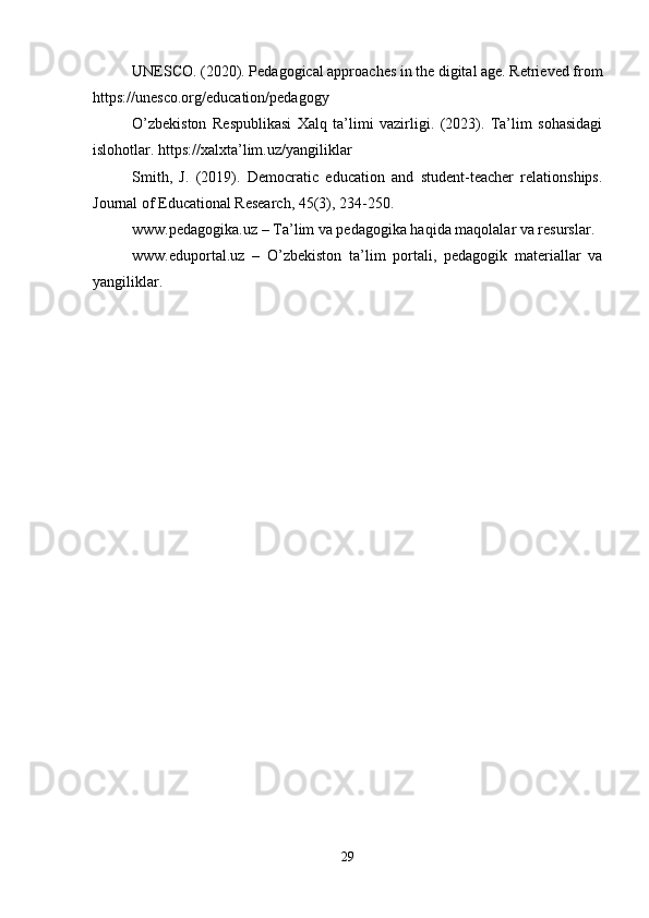 UNESCO. (2020). Pedagogical approaches in the digital age. Retrieved from
https://unesco.org/education/pedagogy
O’zbekiston   Respublikasi   Xalq   ta’limi   vazirligi.   (2023).   Ta’lim   sohasidagi
islohotlar. https://xalxta’lim.uz/yangiliklar
Smith,   J.   (2019).   Democratic   education   and   student-teacher   relationships.
Journal of Educational Research, 45(3), 234-250.
www.pedagogika.uz – Ta’lim va pedagogika haqida maqolalar va resurslar.
www.eduportal.uz   –   O’zbekiston   ta’lim   portali,   pedagogik   materiallar   va
yangiliklar. 
29