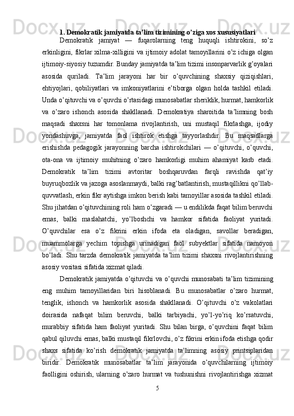 1. Demokratik jamiyatda ta lim tizimining o’ziga xos xususiyatlariʼ
Demokratik   jamiyat   —   fuqarolarning   teng   huquqli   ishtirokini,   so’z
erkinligini, fikrlar xilma-xilligini va ijtimoiy adolat tamoyillarini o’z ichiga olgan
ijtimoiy-siyosiy tuzumdir. Bunday jamiyatda ta lim tizimi insonparvarlik g’oyalari	
ʼ
asosida   quriladi.   Ta lim   jarayoni   har   bir   o’quvchining   shaxsiy   qiziqishlari,	
ʼ
ehtiyojlari,   qobiliyatlari   va   imkoniyatlarini   e’tiborga   olgan   holda   tashkil   etiladi.
Unda o’qituvchi va o’quvchi o’rtasidagi munosabatlar sheriklik, hurmat, hamkorlik
va   o’zaro   ishonch   asosida   shakllanadi.   Demokratiya   sharoitida   ta limning   bosh	
ʼ
maqsadi   shaxsni   har   tomonlama   rivojlantirish,   uni   mustaqil   fikrlashga,   ijodiy
yondashuvga,   jamiyatda   faol   ishtirok   etishga   tayyorlashdir.   Bu   maqsadlarga
erishishda   pedagogik   jarayonning   barcha   ishtirokchilari   —   o’qituvchi,   o’quvchi,
ota-ona   va   ijtimoiy   muhitning   o’zaro   hamkorligi   muhim   ahamiyat   kasb   etadi.
Demokratik   ta lim   tizimi   avtoritar   boshqaruvdan   farqli   ravishda   qat’iy	
ʼ
buyruqbozlik va jazoga asoslanmaydi, balki rag’batlantirish, mustaqillikni qo’llab-
quvvatlash, erkin fikr aytishga imkon berish kabi tamoyillar asosida tashkil etiladi.
Shu jihatdan o’qituvchining roli ham o’zgaradi — u endilikda faqat bilim beruvchi
emas,   balki   maslahatchi,   yo’lboshchi   va   hamkor   sifatida   faoliyat   yuritadi.
O’quvchilar   esa   o’z   fikrini   erkin   ifoda   eta   oladigan,   savollar   beradigan,
muammolarga   yechim   topishga   urinadigan   faol   subyektlar   sifatida   namoyon
bo’ladi.   Shu   tarzda   demokratik   jamiyatda   ta lim   tizimi   shaxsni   rivojlantirishning	
ʼ
asosiy vositasi sifatida xizmat qiladi.
Demokratik jamiyatda o’qituvchi  va o’quvchi  munosabati  ta’lim  tizimining
eng   muhim   tamoyillaridan   biri   hisoblanadi.   Bu   munosabatlar   o’zaro   hurmat,
tenglik,   ishonch   va   hamkorlik   asosida   shakllanadi.   O’qituvchi   o’z   vakolatlari
doirasida   nafaqat   bilim   beruvchi,   balki   tarbiyachi,   yo’l-yo’riq   ko’rsatuvchi,
murabbiy   sifatida   ham   faoliyat   yuritadi.   Shu   bilan   birga,   o’quvchini   faqat   bilim
qabul qiluvchi emas, balki mustaqil fikrlovchi, o’z fikrini erkin ifoda etishga qodir
shaxs   sifatida   ko’rish   demokratik   jamiyatda   ta’limning   asosiy   printsiplaridan
biridir.   Demokratik   munosabatlar   ta’lim   jarayonida   o’quvchilarning   ijtimoiy
faolligini   oshirish,   ularning   o’zaro   hurmat   va   tushunishni   rivojlantirishga   xizmat
5 