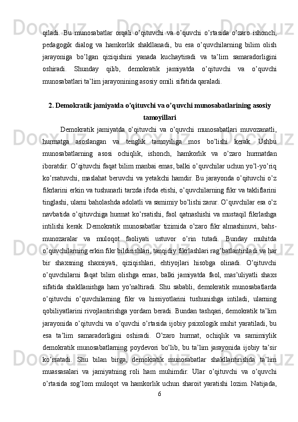 qiladi.   Bu   munosabatlar   orqali   o’qituvchi   va   o’quvchi   o’rtasida   o’zaro   ishonch,
pedagogik   dialog   va   hamkorlik   shakllanadi,   bu   esa   o’quvchilarning   bilim   olish
jarayoniga   bo’lgan   qiziqishini   yanada   kuchaytiradi   va   ta’lim   samaradorligini
oshiradi.   Shunday   qilib,   demokratik   jamiyatda   o’qituvchi   va   o’quvchi
munosabatlari ta’lim jarayonining asosiy omili sifatida qaraladi.
2. Demokratik jamiyatda o’qituvchi va o’quvchi munosabatlarining asosiy
tamoyillari
Demokratik   jamiyatda   o’qituvchi   va   o’quvchi   munosabatlari   muvozanatli,
hurmatga   asoslangan   va   tenglik   tamoyiliga   mos   bo’lishi   kerak.   Ushbu
munosabatlarning   asosi   ochiqlik,   ishonch,   hamkorlik   va   o’zaro   hurmatdan
iboratdir. O’qituvchi faqat bilim manbai emas, balki o’quvchilar uchun yo’l-yo’riq
ko’rsatuvchi,  maslahat  beruvchi   va yetakchi  hamdir. Bu  jarayonda  o’qituvchi   o’z
fikrlarini erkin va tushunarli tarzda ifoda etishi, o’quvchilarning fikr va takliflarini
tinglashi, ularni baholashda adolatli va samimiy bo’lishi zarur. O’quvchilar esa o’z
navbatida o’qituvchiga hurmat ko’rsatishi, faol qatnashishi  va mustaqil fikrlashga
intilishi   kerak.   Demokratik   munosabatlar   tizimida   o’zaro   fikr   almashinuvi,   bahs-
munozaralar   va   muloqot   faoliyati   ustuvor   o’rin   tutadi.   Bunday   muhitda
o’quvchilarning erkin fikr bildirishlari, tanqidiy fikrlashlari rag’batlantiriladi va har
bir   shaxsning   shaxsiyati,   qiziqishlari,   ehtiyojlari   hisobga   olinadi.   O’qituvchi
o’quvchilarni   faqat   bilim   olishga   emas,   balki   jamiyatda   faol,   mas’uliyatli   shaxs
sifatida   shakllanishga   ham   yo’naltiradi.   Shu   sababli,   demokratik   munosabatlarda
o’qituvchi   o’quvchilarning   fikr   va   hissiyotlarini   tushunishga   intiladi,   ularning
qobiliyatlarini rivojlantirishga yordam beradi. Bundan tashqari, demokratik ta’lim
jarayonida  o’qituvchi  va o’quvchi  o’rtasida  ijobiy psixologik muhit  yaratiladi, bu
esa   ta’lim   samaradorligini   oshiradi.   O’zaro   hurmat,   ochiqlik   va   samimiylik
demokratik   munosabatlarning   poydevori   bo’lib,   bu   ta’lim   jarayonida   ijobiy   ta’sir
ko’rsatadi.   Shu   bilan   birga,   demokratik   munosabatlar   shakllantirishda   ta’lim
muassasalari   va   jamiyatning   roli   ham   muhimdir.   Ular   o’qituvchi   va   o’quvchi
o’rtasida   sog’lom   muloqot   va   hamkorlik   uchun   sharoit   yaratishi   lozim.   Natijada,
6