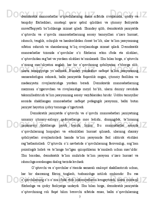 demokratik   munosabatlar   o’quvchilarning   shaxs   sifatida   rivojlanishi,   ijodiy   va
tanqidiy   fikrlashlari,   mustaqil   qaror   qabul   qilishlari   va   ijtimoiy   faoliyatda
muvaffaqiyatli   bo’lishlariga   xizmat   qiladi.   Shunday   qilib,   demokratik   jamiyatda
o’qituvchi   va   o’quvchi   munosabatlarining   asosiy   tamoyillari   o’zaro   hurmat,
ishonch,   tenglik,   ochiqlik   va   hamkorlikdan   iborat   bo’lib,   ular   ta’lim   jarayonining
sifatini   oshirish   va   shaxslarning   to’liq   rivojlanishiga   xizmat   qiladi.   Demokratik
munosabatlar   tizimida   o’quvchilar   o’z   fikrlarini   erkin   ifoda   eta   olishlari,
o’qituvchidan rag’bat va yordam olishlari ta’minlanadi. Shu bilan birga, o’qituvchi
o’zining   mas’uliyatini   anglab,   har   bir   o’quvchining   qobiliyatini   e’tiborga   olib,
ularni   taraqqiyotga   yo’naltiradi.   Bunday   yondashuv   nafaqat   ta’lim   jarayonining
samaradorligini   oshiradi,   balki   jamiyatda   fuqarolik   ongini,   ijtimoiy   faollikni   va
madaniyatni   rivojlantirishga   yordam   beradi.   Demokratik   munosabatlarning
mazmuni   o’zgaruvchan   va   rivojlanishga   moyil   bo’lib,   ularni   doimiy   ravishda
takomillashtirish ta’lim jarayonining asosiy vazifalaridan biridir. Ushbu tamoyillar
asosida   shakllangan   munosabatlar   nafaqat   pedagogik   jarayonni,   balki   butun
jamiyat hayotini ijobiy tomonga o’zgartiradi.
Demokratik   jamiyatda   o’qituvchi   va   o’quvchi   munosabatlari   jamiyatning
umumiy   ijtimoiy-axloqiy   qadriyatlariga   mos   kelishi,   shuningdek,   ta’limning
zamonaviy   talablariga   javob   berishi   lozim.   Bu   munosabatlar   asosida
o’quvchilarning   huquqlari   va   erkinliklari   hurmat   qilinadi,   ularning   shaxsiy
qobiliyatlari   rivojlantiriladi   hamda   ta’lim   jarayonida   faol   ishtirok   etishlari
rag’batlantiriladi.   O’qituvchi   o’z   navbatida   o’quvchilarning   farovonligi,   sog’lom
psixologik   holati   va   ta’limga   bo’lgan   qiziqishlarini   ta’minlash   uchun   mas’uldir.
Shu   boisdan,   demokratik   ta’lim   muhitida   ta’lim   jarayoni   o’zaro   hurmat   va
ishonchga asoslangan dialog tarzida kechadi.
  O’qituvchi va o’quvchilar o’rtasida samarali muloqot shakllantirish uchun,
har   bir   shaxsning   fikrini   tinglash,   tushunishga   intilish   muhimdir.   Bu   esa
o’quvchilarning o’z-o’zini ifoda etish imkoniyatlarini kengaytiradi, ularni mustaqil
fikrlashga   va   ijodiy   faoliyatga   undaydi.   Shu   bilan   birga,   demokratik   jamiyatda
o’qituvchining   roli   faqat   bilim   beruvchi   sifatida   emas,   balki   o’quvchilarning
7 