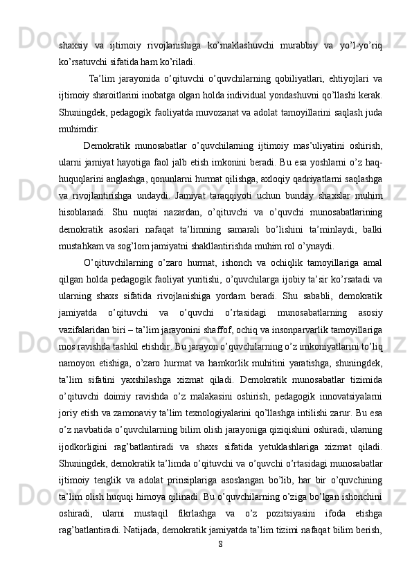 shaxsiy   va   ijtimoiy   rivojlanishiga   ko’maklashuvchi   murabbiy   va   yo’l-yo’riq
ko’rsatuvchi sifatida ham ko’riladi.
  Ta’lim   jarayonida   o’qituvchi   o’quvchilarning   qobiliyatlari,   ehtiyojlari   va
ijtimoiy sharoitlarini inobatga olgan holda individual yondashuvni qo’llashi kerak.
Shuningdek, pedagogik faoliyatda muvozanat va adolat tamoyillarini saqlash juda
muhimdir. 
Demokratik   munosabatlar   o’quvchilarning   ijtimoiy   mas’uliyatini   oshirish,
ularni  jamiyat  hayotiga faol  jalb etish imkonini  beradi. Bu esa yoshlarni  o’z haq-
huquqlarini anglashga, qonunlarni hurmat qilishga, axloqiy qadriyatlarni saqlashga
va   rivojlantirishga   undaydi.   Jamiyat   taraqqiyoti   uchun   bunday   shaxslar   muhim
hisoblanadi.   Shu   nuqtai   nazardan,   o’qituvchi   va   o’quvchi   munosabatlarining
demokratik   asoslari   nafaqat   ta’limning   samarali   bo’lishini   ta’minlaydi,   balki
mustahkam va sog’lom jamiyatni shakllantirishda muhim rol o’ynaydi. 
O’qituvchilarning   o’zaro   hurmat,   ishonch   va   ochiqlik   tamoyillariga   amal
qilgan holda pedagogik faoliyat yuritishi, o’quvchilarga ijobiy ta’sir ko’rsatadi va
ularning   shaxs   sifatida   rivojlanishiga   yordam   beradi.   Shu   sababli,   demokratik
jamiyatda   o’qituvchi   va   o’quvchi   o’rtasidagi   munosabatlarning   asosiy
vazifalaridan biri – ta’lim jarayonini shaffof, ochiq va insonparvarlik tamoyillariga
mos ravishda tashkil etishdir. Bu jarayon o’quvchilarning o’z imkoniyatlarini to’liq
namoyon   etishiga,   o’zaro   hurmat   va   hamkorlik   muhitini   yaratishga,   shuningdek,
ta’lim   sifatini   yaxshilashga   xizmat   qiladi.   Demokratik   munosabatlar   tizimida
o’qituvchi   doimiy   ravishda   o’z   malakasini   oshirish,   pedagogik   innovatsiyalarni
joriy etish va zamonaviy ta’lim texnologiyalarini qo’llashga intilishi zarur. Bu esa
o’z navbatida o’quvchilarning bilim olish jarayoniga qiziqishini oshiradi, ularning
ijodkorligini   rag’batlantiradi   va   shaxs   sifatida   yetuklashlariga   xizmat   qiladi.
Shuningdek, demokratik ta’limda o’qituvchi va o’quvchi o’rtasidagi munosabatlar
ijtimoiy   tenglik   va   adolat   prinsiplariga   asoslangan   bo’lib,   har   bir   o’quvchining
ta’lim olish huquqi himoya qilinadi. Bu o’quvchilarning o’ziga bo’lgan ishonchini
oshiradi,   ularni   mustaqil   fikrlashga   va   o’z   pozitsiyasini   ifoda   etishga
rag’batlantiradi. Natijada, demokratik jamiyatda ta’lim tizimi nafaqat bilim berish,
8 