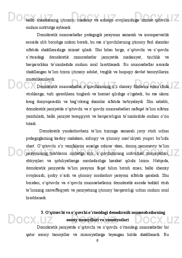 balki   shaxslarning   ijtimoiy,   madaniy   va   axloqiy   rivojlanishiga   xizmat   qiluvchi
muhim institutga aylanadi. 
Demokratik   munosabatlar   pedagogik   jarayonni   samarali   va   insonparvarlik
asosida  olib borishga  imkon beradi, bu esa  o’quvchilarning ijtimoiy faol  shaxslar
sifatida   shakllanishiga   xizmat   qiladi.   Shu   bilan   birga,   o’qituvchi   va   o’quvchi
o’rtasidagi   demokratik   munosabatlar   jamiyatda   madaniyat,   tinchlik   va
barqarorlikni   ta’minlashda   muhim   omil   hisoblanadi.   Bu   munosabatlar   asosida
shakllangan   ta’lim   tizimi   ijtimoiy   adolat,   tenglik   va   huquqiy   davlat   tamoyillarini
mustahkamlaydi. 
Demokratik munosabatlar  o’quvchilarning o’z shaxsiy fikrlarini erkin ifoda
etishlariga,   turli   qarashlarni   tinglash   va   hurmat   qilishga   o’rgatadi,   bu   esa   ularni
keng   dunyoqarashli   va   bag’rikeng   shaxslar   sifatida   tarbiyalaydi.   Shu   sababli,
demokratik jamiyatda o’qituvchi va o’quvchi munosabatlari nafaqat ta’lim sifatini
yaxshilash,   balki   jamiyat   taraqqiyoti   va   barqarorligini   ta’minlashda   muhim   o’rin
tutadi.
  Demokratik   yondashuvlarni   ta’lim   tizimiga   samarali   joriy   etish   uchun
pedagoglarning   kasbiy   malakasi,   axloqiy   va   ijtimoiy   mas’uliyati   yuqori   bo’lishi
shart.   O’qituvchi   o’z   vazifalarini   amalga   oshirar   ekan,   doimo   zamonaviy   ta’lim
jarayonining   talablarini   inobatga   olib,   o’quvchilarning   individual   xususiyatlari,
ehtiyojlari   va   qobiliyatlariga   moslashishga   harakat   qilishi   lozim.   Natijada,
demokratik   jamiyatda   ta’lim   jarayoni   faqat   bilim   berish   emas,   balki   shaxsiy
rivojlanish,   ijodiy   o’sish   va   ijtimoiy   moslashuv   jarayoni   sifatida   qaraladi.   Shu
boisdan,   o’qituvchi   va   o’quvchi   munosabatlarini   demokratik   asosda   tashkil   etish
ta’limning   muvaffaqiyati   va   jamiyatning   ijtimoiy   barqarorligi   uchun   muhim   omil
hisoblanadi.
3. O’qituvchi va o’quvchi o’rtasidagi demokratik munosabatlarning
asosiy tamoyillari va xususiyatlari
Demokratik   jamiyatda   o’qituvchi   va   o’quvchi   o’rtasidagi   munosabatlar   bir
qator   asosiy   tamoyillar   va   xususiyatlarga   tayangan   holda   shakllanadi.   Bu
9
