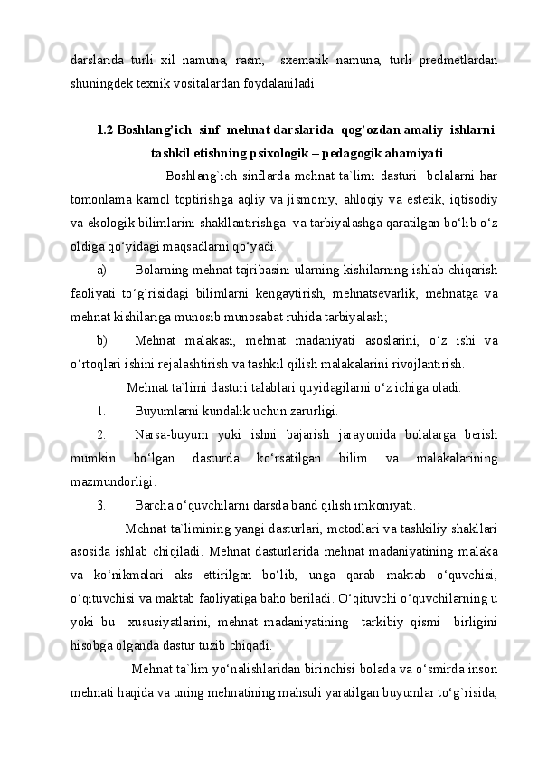 darslarida   turli   xil   namuna,   rasm,     sxematik   namuna,   turli   predmetlardan
shuningdek texnik vositalardan foydalaniladi.   
   
1.2 Boshlang’ich  sinf  mehnat darslarida  qog’ozdan amaliy  ishlarni 
tashkil etishning psixologik – pedagogik ahamiyati 
                            Boshlang`ich   sinflarda   mehnat   ta`limi   dasturi     bolalarni   har
tomonlama   kamol   toptirishga   aqliy   va   jismoniy,   ahloqiy   va   estetik,   iqtisodiy
va ekologik bilimlarini shakllantirishga  va tarbiyalashga qaratilgan bo‘lib o‘z
oldiga qo‘yidagi maqsadlarni qo‘yadi. 
a) Bolarning mehnat tajribasini ularning kishilarning ishlab chiqarish
faoliyati   to‘g`risidagi   bilimlarni   kengaytirish,   mehnatsevarlik,   mehnatga   va
mehnat kishilariga munosib munosabat ruhida tarbiyalash; 
b) Mehnat   malakasi,   mehnat   madaniyati   asoslarini,   o‘z   ishi   va
o‘rtoqlari ishini rejalashtirish va tashkil qilish malakalarini rivojlantirish. 
         Mehnat ta`limi dasturi talablari quyidagilarni o‘z ichiga oladi. 
1. Buyumlarni kundalik uchun zarurligi. 
2. Narsa-buyum   yoki   ishni   bajarish   jarayonida   bolalarga   berish
mumkin   bo‘lgan   dasturda   ko‘rsatilgan   bilim   va   malakalarining
mazmundorligi. 
3. Barcha o‘quvchilarni darsda band qilish imkoniyati. 
           Mehnat ta`limining yangi dasturlari, metodlari va tashkiliy shakllari
asosida   ishlab   chiqiladi.   Mehnat   dasturlarida   mehnat   madaniyatining   malaka
va   ko‘nikmalari   aks   ettirilgan   bo‘lib,   unga   qarab   maktab   o‘quvchisi,
o‘qituvchisi va maktab faoliyatiga baho beriladi. O‘qituvchi o‘quvchilarning u
yoki   bu     xususiyatlarini,   mehnat   madaniyatining     tarkibiy   qismi     birligini
hisobga olganda dastur tuzib chiqadi. 
         Mehnat ta`lim yo‘nalishlaridan birinchisi bolada va o‘smirda inson
mehnati haqida va uning mehnatining mahsuli yaratilgan buyumlar to‘g`risida,
  