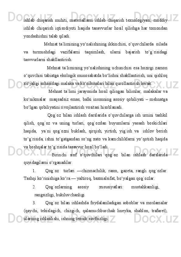 ishlab   chiqarish   muhiti,   materiallarni   ishlab   chiqarish   texnologiyasi,   moddiy
ishlab   chiqarish   iqtisodiyoti   haqida   tasavvurlar   hosil   qilishga   har   tomondan
yondashishni talab qiladi. 
         Mehnat ta`limining yo‘nalishining ikkinchisi, o‘quvchilarda  oilada
va   turmushdagi   vazifalarni   taqsimlash,   ularni   bajarish   to‘g`risidagi
tasvvurlarni shakllantirish. 
                 Mehnat  ta`limining  yo‘nalishining  uchunchisi esa hozirgi  zamon
o‘quvchisi tabiatga ekologik munosabatda bo‘lishni shakllantirish, uni qishloq
xo‘jaligi sohasidagi malaka va ko‘nikmalari bilan qurollantirish kerak. 
                  Mehnat   ta`limi   jarayonida   hosil   qilingan   bilimlar,   malakalar   va
ko‘nikmalar     maqsadsiz   emas,   balki   insonning   asosiy   qobiliyati   –   mehnatga
bo‘lgan qobiliyatini rivojlantirish vositasi hisoblanadi. 
                Qog`oz   bilan   ishlash   darslarida   o‘quvchilarga   ish   urnini   tashkil
qilish,   qog`oz   va   uning   turlari,   qog`ozdan   buyumlarni   yasash   boskichlari
haqida,     ya`ni   qog`ozni   buklash,   qirqish,   yirtish,   yig`ish   va     ishlov   berish
to‘g`risida, ishni  to‘gatgandan so‘ng  xato  va  kamchiliklarni  yo‘qotish  haqida
va boshqalar to‘g`risida tasavvur hosil bo‘ladi. 
            Birinchi   sinf   o‘quvchilari   qog`oz   bilan   ishlash   darslarida
quyidagilarni o‘rganadilar. 
1. Qog`oz     turlari   —chizmachilik,   rasm,   gazeta,   rangli   qog`ozlar.
Tashqi ko‘rinishiga ko‘ra — yaltiroq, baxmalsifat, bo‘yalgan qog`ozlar.  
2. Qog`ozlarning  asosiy  xususiyatlari:  mustahkamligi,  
rangsizligi, bukiluvchanligi. 
3. Qog`oz   bilan   ishlashda   foydalaniladigan   asboblar   va   moslamalar
(qaychi,   tekislagich,   chizgich,   qalamuchburchak   lineyka,   shablon,   trafaret),
ularning ishlatilishi, ishning texnik xavfsizligi. 
  