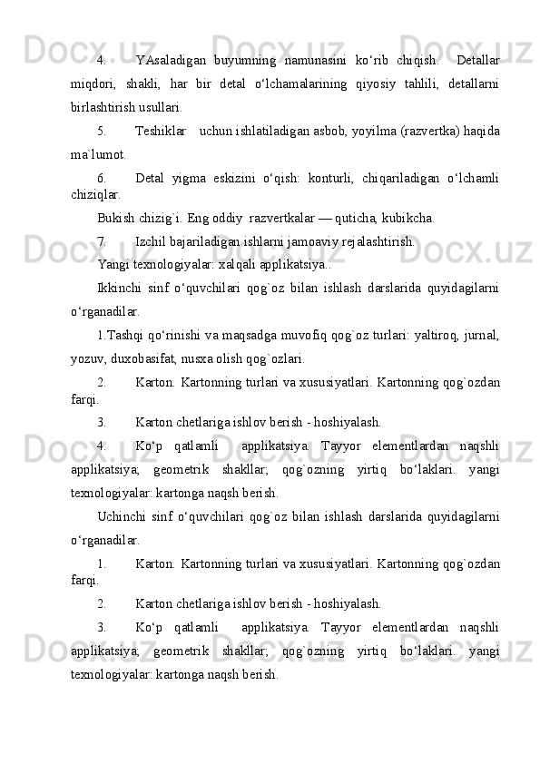 4. YAsaladigan   buyumning   namunasini   ko‘rib   chiqish.     Detallar
miqdori,   shakli,   har   bir   detal   o‘lchamalarining   qiyosiy   tahlili,   detallarni
birlashtirish usullari.  
5. Teshiklar uchun ishlatiladigan asbob, yoyilma (razvertka) haqida
ma`lumot.  
6. Detal   yigma   eskizini   o‘qish:   konturli,   chiqariladigan   o‘lchamli
chiziqlar. 
Bukish chizig`i. Eng oddiy  razvertkalar — quticha, kubikcha. 
7. Izchil bajariladigan ishlarni jamoaviy rejalashtirish. 
Yangi texnologiyalar: xalqali applikatsiya.. 
Ikkinchi   sinf   o‘quvchilari   qog`oz   bilan   ishlash   darslarida   quyidagilarni
o‘rganadilar. 
1.Tashqi qo‘rinishi va maqsadga muvofiq qog`oz turlari: yaltiroq, jurnal,
yozuv, duxobasifat, nusxa olish qog`ozlari. 
2. Karton. Kartonning turlari va xususiyatlari.  Kartonning qog`ozdan
farqi.  
3. Karton chetlariga ishlov berish - hoshiyalash.  
4. Ko‘p   qatlamli     applikatsiya.   Tayyor   elementlardan   naqshli
applikatsiya;   geometrik   shakllar;   qog`ozning   yirtiq   bo‘laklari.   yangi
texnologiyalar: kartonga naqsh berish. 
Uchinchi   sinf   o‘quvchilari   qog`oz   bilan   ishlash   darslarida   quyidagilarni
o‘rganadilar. 
1. Karton. Kartonning turlari va xususiyatlari.  Kartonning qog`ozdan
farqi.  
2. Karton chetlariga ishlov berish - hoshiyalash.  
3. Ko‘p   qatlamli     applikatsiya.   Tayyor   elementlardan   naqshli
applikatsiya;   geometrik   shakllar;   qog`ozning   yirtiq   bo‘laklari.   yangi
texnologiyalar: kartonga naqsh berish. 
  