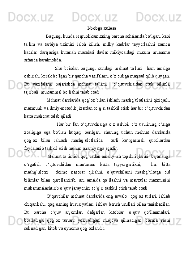       
I-bobga xulosa 
          Bugungi kunda respublikamizning barcha sohalarida bo‘lgani kabi
ta`lim   va   tarbiya   tizimini   isloh   kilish,   milliy   kadrlar   tayyorlashni   zamon
kadrlar   darajasiga   kutarish   masalasi   davlat   mikiyosidagi   muxim   muammo
sifatida karalmokda. 
                      Shu   boisdan   bugungi   kundagi   mehnat   ta`limi     ham   amalga
oshirishi kerak bo‘lgan bir qancha vazifalarni o‘z oldiga maqsad qilib quygan.
Bu   vazifalarni   bajarishda   mehnat   ta`limi     o‘qituvchisidan   etuk   bilimli,
tajribali, mukammal bo‘lishni talab etadi. 
                 Mehnat darslarida qog`oz bilan ishlash mashg`ulotlarini qiziqarli,
mazmunli va ilmiy-metodik jixatdan to‘g`ri tashkil etish har bir o‘qituvchidan
katta mahorat talab qiladi. 
                        Har   bir   fan   o‘qituvchisiga   o‘z   uslubi,   o‘z   usulining   o‘ziga
xosligiga   ega   bo‘lish   huquqi   berilgan,   shuning   uchun   mehnat   darslarida
qog`oz   bilan   ishlash   mashg`ulotlarida     turli   ko‘rgazmali   qurollardan
foydalanib tashkil etish muhim ahamiyatga egadir.  
           Mehnat ta`limida qog`ozdan amaliy ish topshiriqlarini  bajarishga
o‘rgatish   o‘qituvchidan   muntazam   katta   tayyorgarlikni,     har   bitta
mashg`ulotni     doimo   nazorat   qilishni,   o‘quvchilarni   mashg`ulotga   oid
bilimlar   bilan   qurollantirib,   uni   amalda   qo‘llashni   va   mavzular   mazmunini
mukammalashtirib o‘quv jarayonini to‘g`ri tashkil etish talab etadi. 
                O‘quvchilar   mehnat   darslarida   eng   avvalo     qog`oz   turlari,   ishlab
chiqarilishi, qog`ozning hususiyatlari, ishlov berish usullari bilan tanishadilar.
Bu   barcha   o‘quv   anjomlari   dafgarlar,   kitoblar,   o‘quv   qo‘llanmalari,
bosiladigai   qog`oz   turlari:   yoziladigan,   muqova   qilinadigan,   bosma,   rasm
solinadigan, kitob va oynoma qog`ozlaridir.     
  