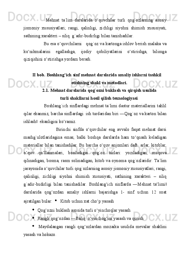             Mehnat   ta`lim   darslarida   o‘quvchilar   turli   qog`ozlarning   asosiy
jismoniy   xususiyatlari;   rangi,   qalinligi,   zichligi   siyohni   shimish   xususiyati,
sathining xarakteri – siliq  g`adir-budirligi bilan tanishadilar. 
               Bu esa o‘quvchilarni     qog`oz va kartonga ishlov berish malaka va
ko‘nikmalarini   egallashga,   ijodiy   qobiliyatlarini   o‘stirishga,   bilimga
qiziqishini o‘stirishga yordam beradi. 
                      
II bob. Boshlang’ich sinf mehnat darslarida amaliy ishlarni tashkil 
etishning shakl va metodlari.  
2.1. Mehnat darslarida qog`ozni buklash va qirqish usulida 
turli shakllarni hosil qilish texnologiyasi . 
               Boshlang`ich sinflardagi mehnat ta`limi dastur materiallarini tahlil
qilar ekanmiz, barcha sinflardagi  ish turdaridan biri ―Qog`oz va karton bilan
ishlash   ekanligini ko‘ramiz. ‖
                        Birinchi   sinfda   o‘quvchilar   eng   avvalo   faqat   mehnat   darsi
mashg`ulotlaridagina   emas,   balki   boshqa   darslarda   ham   to‘qnash   keladigan
materiallar bilan tanishadilar. Bu barcha o‘quv anjomlari daft   arlar, kitoblar,
o‘quv   qo‘llanmalari,   bosiladigai   qog`oz   turlari:   yoziladigan,   muqova
qilinadigan, bosma, rasm solinadigan, kitob va oynoma qog`ozlaridir. Ta`lim
jarayonida o‘quvchilar turli qog`ozlarning asosiy jismoniy xususiyatlari; rangi,
qalinligi,   zichligi   siyohni   shimish   xususiyati,   sathining   xarakteri   –   siliq
g`adir-budirligi   bilan   tanishadilar.   Boshlang‘ich   sinflarda   ―Mehnat   ta‘limi	
‖
darslarida   qog‘ozdan   amaliy   ishlarni   bajarishga   1-   sinf   uchun   12   soat
ajratilgan bular:     Kitob uchun xat cho‘p yasash 
  Qog‘ozni buklash asosida turli o‘yinchoqlar yasash 
  Rangli qog‘ozdan ―Baliq  o‘yinchog‘ini yasash va qurish 
  Maydalangan   rangli   qog‘ozlardan   mozaika   usulida   mevalar   shaklini
yasash va hokazo. 
  