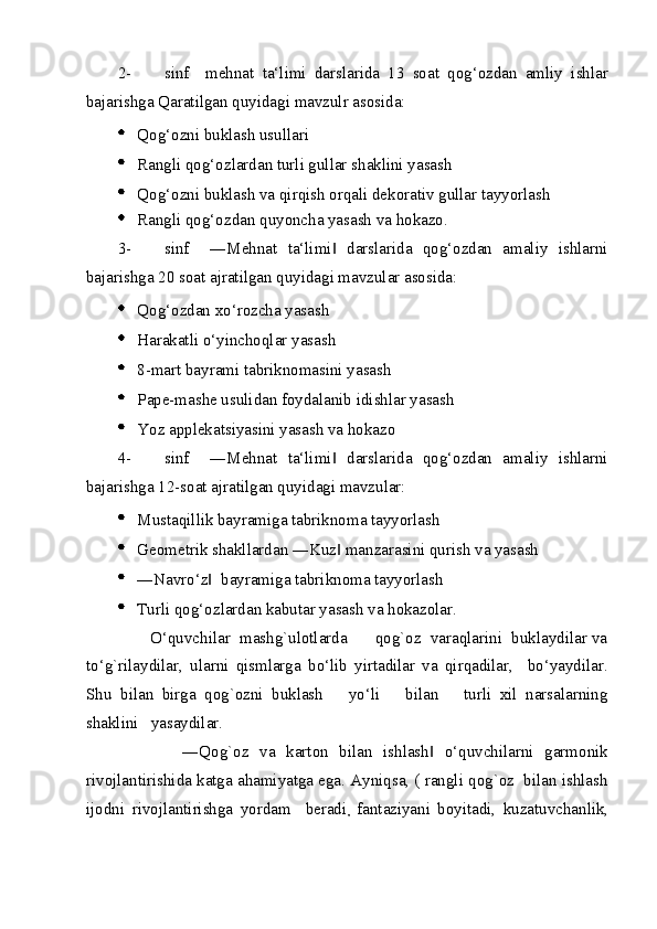 2- sinf     mehnat   ta‘limi   darslarida   13   soat   qog‘ozdan   amliy   ishlar
bajarishga Qaratilgan quyidagi mavzulr asosida: 
  Qog‘ozni buklash usullari  
  Rangli qog‘ozlardan turli gullar shaklini yasash  
  Qog‘ozni buklash va qirqish orqali dekorativ gullar tayyorlash 
  Rangli qog‘ozdan quyoncha yasash va hokazo. 
3- sinf     ―Mehnat   ta‘limi   darslarida   qog‘ozdan   amaliy   ishlarni‖
bajarishga 20 soat ajratilgan quyidagi mavzular asosida: 
  Qog‘ozdan xo‘rozcha yasash 
  Harakatli o‘yinchoqlar yasash  
  8-mart bayrami tabriknomasini yasash 
  Pape-mashe usulidan foydalanib idishlar yasash 
  Yoz applekatsiyasini yasash va hokazo  
4- sinf     ―Mehnat   ta‘limi   darslarida   qog‘ozdan   amaliy   ishlarni
‖
bajarishga 12-soat ajratilgan quyidagi mavzular: 
  Mustaqillik bayramiga tabriknoma tayyorlash 
  Geometrik shakllardan ―Kuz  manzarasini qurish va yasash 
‖
  ―Navro‘z   bayramiga tabriknoma tayyorlash 	
‖
  Turli qog‘ozlardan kabutar yasash va hokazolar. 
       O‘quvchilar  mashg`ulotlarda      qog`oz  varaqlarini  buklaydilar va
to‘g`rilaydilar,   ularni   qismlarga   bo‘lib   yirtadilar   va   qirqadilar,     bo‘yaydilar.
Shu   bilan   birga   qog`ozni   buklash       yo‘li       bilan       turli   xil   narsalarning
shaklini   yasaydilar. 
            ―Qog`oz   va   karton   bilan   ishlash   o‘quvchilarni   garmonik	
‖
rivojlantirishida katga ahamiyatga ega. Ayniqsa, ( rangli qog`oz  bilan ishlash
ijodni   rivojlantirishga   yordam     beradi
,   fantaziyani   boyitadi,   kuzatuvchanlik,
  