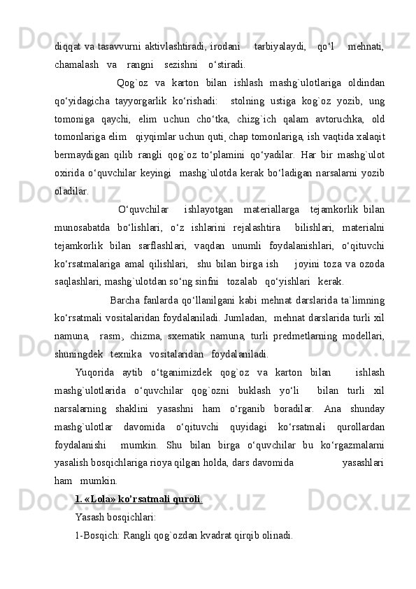 diqqat va tasavvurni aktivlashtiradi, irodani       tarbiyalaydi,     qo‘l       mehnati,
chamalash   va    rangni    sezishni    o‘stiradi. 
            Qog`oz   va   karton   bilan   ishlash   mashg`ulotlariga   oldindan
qo‘yidagicha   tayyorgarlik   ko‘rishadi:     stolning   ustiga   kog`oz   yozib,   ung
tomoniga   qaychi,   elim   uchun   cho‘tka,   chizg`ich   qalam   avtoruchka,   old
tomonlariga elim   qiyqimlar uchun quti
,  chap tomonlariga, ish vaqtida xalaqit
bermaydigan   qilib   rangli   qog`oz   to‘plamini   qo‘yadilar.   Har   bir   mashg`ulot
oxirida   o‘quvchilar   keyingi     mashg`ulotda   kerak   bo‘ladigan   narsalarni   yozib
oladilar. 
                O‘quvchilar       ishlayotgan     materiallarga     tejamkorlik   bilan
munosabatda   bo‘lishlari,   o‘z   ishlarini   rejalashtira     bilishlari,   materialni
tejamkorlik   bilan   sarflashlari,   vaqdan   unumli   foydalanishlari,   o‘qituvchi
ko‘rsatmalariga   amal   qilishlari,     shu   bilan   birga   ish         joyini   toza   va   ozoda
saqlashlari, mashg`ulotdan so‘ng sinfni   tozalab   qo‘yishlari   kerak. 
                  Barcha   fanlarda   qo‘llanilgani   kabi   mehnat   darslarida   ta`limning
ko‘rsatmali vositalaridan foydalaniladi. Jumladan,   mehnat darslarida turli xil
namuna,     rasm
: ,   chizma,   sxematik   namuna,   turli   predmetlarning   modellari,
shuningdek   texnika   vositalaridan   foydalaniladi. 
Yuqorida   aytib   o‘tganimizdek   qog`oz   va   karton   bilan       ishlash
mashg`ulotlarida   o‘quvchilar   qog`ozni   buklash   yo‘li     bilan   turli   xil
narsalarning   shaklini   yasashni   ham   o‘rganib   boradilar.   Ana   shunday
mashg`ulotlar   davomida   o‘qituvchi   quyidagi   ko‘rsatmali   qurollardan
foydalanishi     mumkin.   Shu   bilan   birga   o‘quvchilar   bu   ko‘rgazmalarni
yasalish bosqichlariga rioya qilgan holda, dars davomida                  yasashlari
ham   mumkin. 
1. «Lola» ko’rsatmali quroli    .    
Yasash bosqichlari: 
1-Bosqich: Rangli qog`ozdan kvadrat qirqib olinadi.  
  