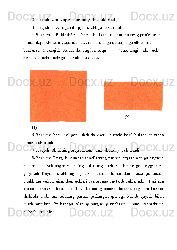 2-bosqich: Uni dioganallari bo‘yicha buklanadi, 
3-bosqich: Buklangan do‘ppi   shakliga   keltiriladi.  
4-Bosqich:    Buklashdan    hosil   bo‘lgan   uchburchakning pastki, asos 
tomonidagi ikki uchi yuqoridaga uchinchi uchiga qarab, unga etkazdirib 
buklanadi. 5-bosqich: Xuddi shuningdek, orqa            tomondagi   ikki   uchi   
ham   uchinchi   uchiga    qarab   buklanadi. 
(2) 
 
(1) 
6-Bosqich:   hosil   bo‘lgan     shaklda   cheti     o‘rtada   hosil   bulgan   chiziqqa
tomon buklanadi.  
7-bosqich: Shaklning orqa tomoni  ham  shunday  buklanadi. 
8-Bosqich: Oxirgi buklangan shakllarning xar biri orqa tomoniga qaytarib
buklanadi.   Buklangadan   so‘ng   ularning   uchlari   bir-biriga   kiygizdirib
qo‘yiladi.   Keyin     shaklning       pastki       ochiq     tomonidan       asta   puflanadi.
Shaklning yukori qismidagi uchlari esa orqaga qaytarib buklanadi.     Natijada
«lola»       shakli       hosil       bo‘ladi.   Lolaning   bandini   boshka   qog`ozni   tsilindr
shaklida   urab,   uni   lolaning   pastki,   puflangan   qismiga   kiritib   quyish   bilan
qilish   mumkun.   Bu   bandga   lolaning   bargini,   g`unchasini       ham       yopishtirib
qo‘yish   mumkin. 
  