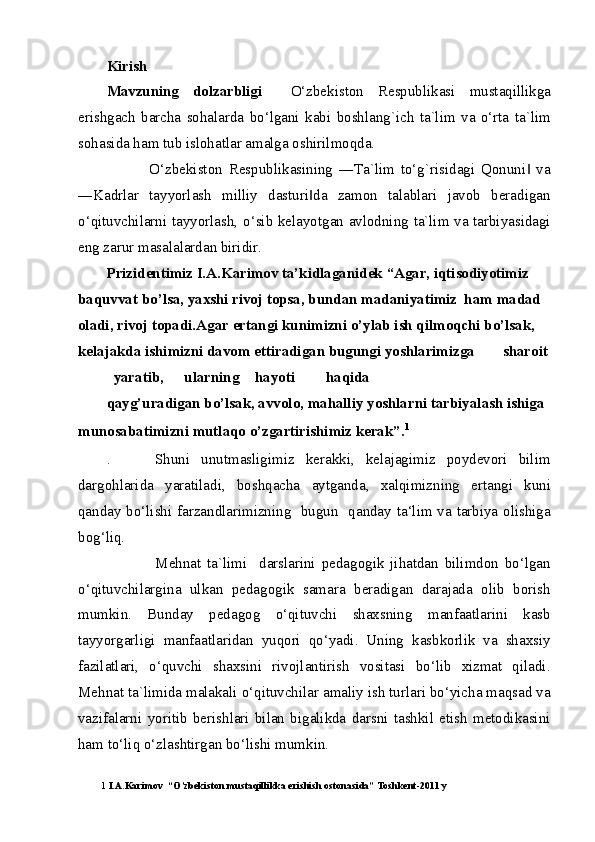 Kirish 
Mavzuning   dolzarbligi     O‘zbekiston   Respublikasi   mustaqillikga
erishgach   barcha   sohalarda   bo‘lgani   kabi   boshlang`ich   ta`lim   va   o‘rta   ta`lim
sohasida ham tub islohatlar amalga oshirilmoqda. 
              O‘zbekiston   Respublikasining   ―Ta`lim   to‘g`risidagi   Qonuni   va‖
―Kadrlar   tayyorlash   milliy   dasturi da   zamon   talablari   javob   beradigan	
‖
o‘qituvchilarni tayyorlash, o‘sib kelayotgan avlodning ta`lim va tarbiyasidagi
eng zarur masalalardan biridir. 
Prizidentimiz I.A.Karimov ta’kidlaganidek “Agar, iqtisodiyotimiz 
baquvvat bo’lsa, yaxshi rivoj topsa, bundan madaniyatimiz  ham madad 
oladi, rivoj topadi.Agar ertangi kunimizni o’ylab ish qilmoqchi bo’lsak, 
kelajakda ishimizni davom ettiradigan bugungi yoshlarimizga  sharoit
yaratib,  ularning  hayoti  haqida 
qayg’uradigan bo’lsak, avvolo, mahalliy yoshlarni tarbiyalash ishiga 
munosabatimizni mutlaqo o’zgartirishimiz kerak”. 1
 
.         Shuni   unutmasligimiz   kerakki,   kelajagimiz   poydevori   bilim
dargohlarida   yaratiladi,   boshqacha   aytganda,   xalqimizning   ertangi   kuni
qanday bo‘lishi farzandlarimizning   bugun   qanday ta‘lim va tarbiya olishiga
bog‘liq.                                                                                                             
                Mehnat   ta`limi     darslarini   pedagogik   jihatdan   bilimdon   bo‘lgan
o‘qituvchilargina   ulkan   pedagogik   samara   beradigan   darajada   olib   borish
mumkin.   Bunday   pedagog   o‘qituvchi   shaxsning   manfaatlarini   kasb
tayyorgarligi   manfaatlaridan   yuqori   qo‘yadi.   Uning   kasbkorlik   va   shaxsiy
fazilatlari,   o‘quvchi   shaxsini   rivojlantirish   vositasi   bo‘lib   xizmat   qiladi.
Mehnat ta`limida malakali o‘qituvchilar amaliy ish turlari bo‘yicha maqsad va
vazifalarni   yoritib   berishlari   bilan   bigalikda   darsni   tashkil   etish   metodikasini
ham to‘liq o‘zlashtirgan bo‘lishi mumkin.  
1  I.A.Karimov  “O’zbekiston mustaqillikka erishish ostonasida” Toshkent-2011 y  
  