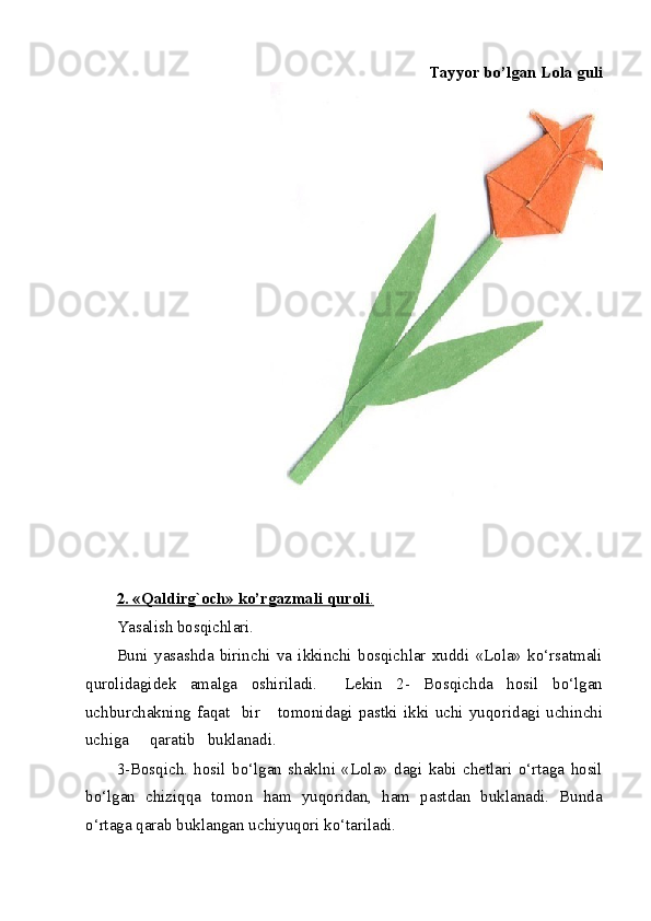 Tayyor bo’lgan Lola guli
 
 
 
2. «Qaldirg`och» ko’rgazmali quroli    .    
Yasalish bosqichlari. 
Buni   yasashda   birinchi   va   ikkinchi   bosqichlar   xuddi   «Lola»   ko‘rsatmali
qurolidagidek   amalga   oshiriladi.     Lekin   2-   Bosqichda   hosil   bo‘lgan
uchburchakning   faqat     bir       tomonidagi   pastki   ikki   uchi   yuqoridagi   uchinchi
uchiga     qaratib   buklanadi. 
3-Bosqich.   hosil   bo‘lgan   shaklni   «Lola»   dagi   kabi   chetlari   o‘rtaga   hosil
bo‘lgan   chiziqqa   tomon   ham   yuqoridan,   ham   pastdan   buklanadi.   Bunda
o‘rtaga qarab buklangan uchiyuqori ko‘tariladi. 
  