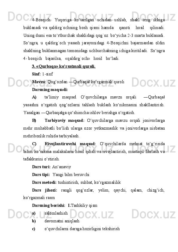 4-Bosqich.   Yuqoriga   ko‘tarilgan   uchidan   ushlab,   shakl   teng   ikkiga
buklanadi   va   qaldirg`ochning   bosh   qismi   hamda       qanoti       hosil       qilinadi.
Uning dumi esa to‘rtburchak shaklidagi qog`oz  bo‘yicha 2-3 marta buklanadi.
So‘ngra,   u   qaldirg`och   yasash   jarayonidagi   4-Bosqichni   bajarmasdan   oldin
shaklning buklanmagan tomonidagi uchburchakning ichiga kiritiladi.  So‘ngra
4- bosqich   bajarilsa,   «qaldirg`och»   hosil   bo‘ladi. 
3. «Qurbaqa» ko’rsatmali quroli.  
Sinf:  1-sinf 
Mavzu:  Qog‘ozdan ―Qurbaqa  ko‘rgazmali quroli ‖
Darsning maqsadi:   
A) ta‘limiy   maqsad.   O‘quvchilarga   mavzu   orqali     ―Qurbaqa	
‖
yasashni   o‘rgatish   qog‘ozlarni   tahlash   buklash   ko‘nikmasini   shakllantirish.
Yasalgan ―Qurbaqa ga qo‘shimcha ishlov berishga o‘rgatish. 	
‖
B) Tarbiyaviy   maqsad:   O‘quvchilarga   mavzu   orqali   jonivorlarga
mehr   muhabbatli   bo‘lish   ularga   ozor   yetkazmaslik   va   jonivorlarga   nisbatan
mehribonlik ruhida tarbiyalash.  
C) Rivojlantiruvchi   maqsad:   O‘quvchilarda   mehnat   to‘g‘risida
bilim ko‘nikma malakalarni hosil qilish va rivojlantirish, mustaqil fikrlash va
tafakkurini o‘stirish.  
Dars turi:  An‘anaviy  
Dars tipi:   Yangi bilm beruvchi  
Dars metodi:  tushintirish, suhbat, ko‘rgazmalilik  
Dars   jihozi:   rangli   qog‘ozlar,   yelim,   qaychi,   qalam,   chizg‘ich,
ko‘rgazmali rasm 
Darsning borishi:  I. Tashkiliy qism   
a) salomlashish   
b) davomatni aniqlash  
c) o‘quvchilarni darsga hozirligini tekshirish  
  