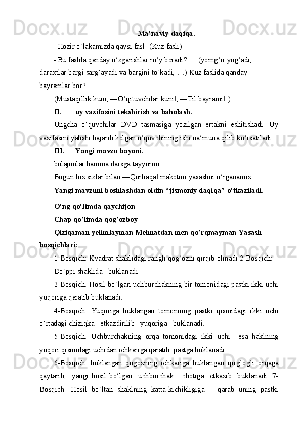 Ma’naviy daqiqa. 
- Hozir o‘lakamizda qaysi fasl!  (Kuz fasli)  
- Bu faslda qanday o‘zgarishlar ro‘y beradi? … (yomg‘ir yog‘adi, 
daraxtlar bargi sarg‘ayadi va bargini to‘kadi, …)   Kuz faslida qanday 
bayramlar bor?  
(Mustaqillik kuni, ―O‘qituvchilar kuni , ―Til bayrami !)  ‖ ‖
II. uy vazifasini tekshirish va baholash. 
Ungcha   o‘quvchilar   DVD   tasmasiga   yozilgan   ertakni   eshitishadi.   Uy
vazifasini yahshi bajarib kelgan o‘quvchining ishi na‘muna qilib ko‘rsatiladi. 
III. Yangi mavzu bayoni. 
bolajonlar hamma darsga tayyormi  
Bugun biz sizlar bilan ―Qurbaqa  maketini yasashni o‘rganamiz. 	
‖
Yangi mavzuni boshlashdan oldin “jismoniy daqiqa” o’tkaziladi. 
O’ng qo’limda qaychijon 
Chap qo’limda qog’ozboy 
Qiziqaman yelimlayman Mehnatdan men qo’rqmayman Yasash 
bosqichlari: 
1-Bosqich: Kvadrat shaklidagi rangli qog`ozni qirqib olinadi 2-Bosqich: 
Do‘ppi shaklida   buklanadi. 
3-Bosqich. Hosil bo‘lgan uchburchakning bir tomonidagi pastki ikki uchi
yuqoriga qaratib buklanadi. 
4-Bosqich:   Yuqoriga   buklangan   tomonning   pastki   qismidagi   ikki   uchi
o‘rtadagi chiziqka   etkazdirilib   yuqoriga   buklanadi. 
5-Bosqich.   Uchburchakning   orqa   tomonidagi   ikki   uchi     esa   haklning
yuqori qismidagi uchidan ichkariga qaratib  pastga buklanadi.  
6-Bosqich:   buklangan   qogozning   ichkariga   buklangan   qirg`og`i   orqaga
qaytarib,     yangi   hosil   bo‘lgan     uchburchak       chetiga     etkazib     buklanadi.   7-
Bosqich:   Hosil   bo‘ltan   shaklning   katta-kichikligiga       qarab   uning   pastki
  